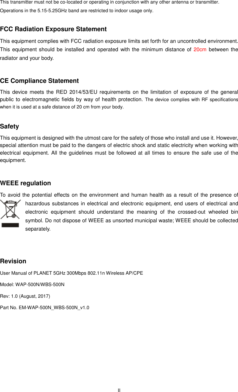 This transmitter must not be co-located or operating in conjunction with any other antenna or transmitter.Operations in the 5.15-5.25GHz band are restricted to indoor usage only. FCC Radiation Exposure StatementThis equipment complies with FCC radiation exposure limits set forth for an uncontrolled environment. This  equipment should be  installed and operated  with radiator and your body.  CE Compliance StatementThis  device  meets  the  RED  2014/53/EUpublic to electromagnetic fields by way of health protection.when it is used at a safe distance of  Safety This equipment is designed with the utmost care for the safety of those who install and use it. However, special attention must be paid to the daelectrical equipment. All the guidelines must equipment.  WEEE regulation To avoid the potential effects on the environment and human hazardous substances in electrical and electronic equipment, end users of electrical and electronic  equipment  should  understand  the  meaning  of  the  crossedsymbol. Do not dispose of WEEE as unsorted muniseparately.     Revision User Manual of PLANET 5GHz 300Mbps 802.11Model: WAP-500N/WBS-500N Rev: 1.0 (August, 2017) Part No. EM-WAP-500N_WBS-500N  II located or operating in conjunction with any other antenna or transmitter.5.25GHz band are restricted to indoor usage only. FCC Radiation Exposure Statement This equipment complies with FCC radiation exposure limits set forth for an uncontrolled environment. This  equipment should be  installed and operated  with the minimum distance ofCE Compliance Statement This  device  meets  the  RED  2014/53/EU requirements  on  the  limitation  of  exposure  of  the  general public to electromagnetic fields by way of health protection. The device complies with RF specifications at a safe distance of 20 cm from your body. This equipment is designed with the utmost care for the safety of those who install and use it. However, special attention must be paid to the dangers of electric shock and static electricity when working with guidelines must be followed at all times to ensure the safe use of the To avoid the potential effects on the environment and human health as a result of the presence of hazardous substances in electrical and electronic equipment, end users of electrical and electronic  equipment  should  understand  the  meaning  of  the  crossedsymbol. Do not dispose of WEEE as unsorted municipal waste; WEEE Mbps 802.11n Wireless AP/CPE 500N_v1.0   located or operating in conjunction with any other antenna or transmitter. This equipment complies with FCC radiation exposure limits set forth for an uncontrolled environment. of 20cm  between  the requirements  on  the  limitation  of  exposure  of  the  general The device complies with RF specifications This equipment is designed with the utmost care for the safety of those who install and use it. However, ngers of electric shock and static electricity when working with at all times to ensure the safe use of the health as a result of the presence of hazardous substances in electrical and electronic equipment, end users of electrical and electronic  equipment  should  understand  the  meaning  of  the  crossed-out  wheeled  bin WEEE should be collected 