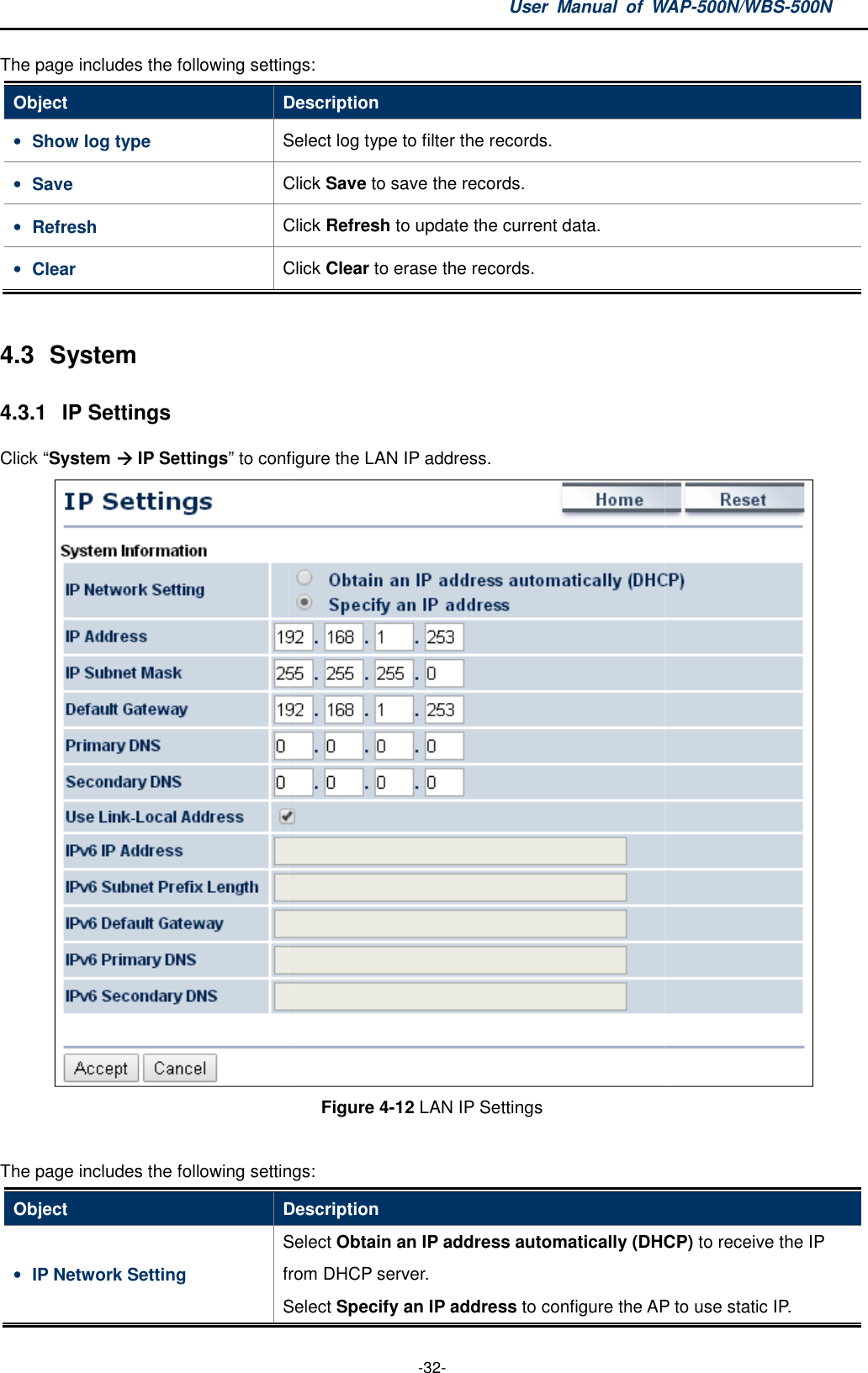 The page includes the following settingsObject Description• Show log type Select log type to filter the records.• Save Click • Refresh Click • Clear Click  4.3  System 4.3.1  IP Settings Click “System  IP Settings” to configure the LAN IP address.The page includes the following settingsObject Description• IP Network Setting Select from DHCP server.Select User  Manual  of WAP -32- The page includes the following settings: Description Select log type to filter the records. Click Save to save the records. Click Refresh to update the current data. Click Clear to erase the records. to configure the LAN IP address. Figure 4-12 LAN IP Settings  The page includes the following settings: Description Select Obtain an IP address automatically (DHCPfrom DHCP server. Select Specify an IP address to configure the AP to use static IP.WAP-500N/WBS-500N  DHCP) to receive the IP to configure the AP to use static IP. 