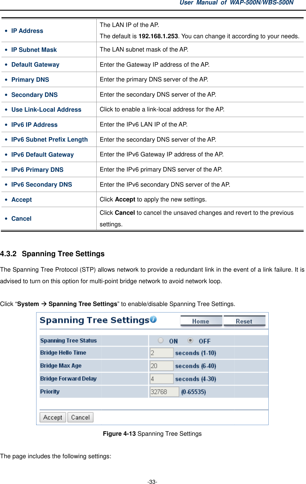 • IP Address The The default is • IP Subnet Mask The • Default Gateway Enter t• Primary DNS Enter the • Secondary DNS Enter the • Use Link-Local Address Click to • IPv6 IP Address Enter the IPv6 • IPv6 Subnet Prefix Length Enter the • IPv6 Default Gateway Enter t• IPv6 Primary DNS Enter the • IPv6 Secondary DNS Enter the • Accept Click • Cancel Click settings 4.3.2  Spanning Tree Settings The Spanning Tree Protocol (STP) allows network to provide a redundant link in the event of a link failure. It is advised to turn on this option for multi Click “System  Spanning Tree SettingsThe page includes the following settingsUser  Manual  of WAP -33- The LAN IP of the AP. The default is 192.168.1.253. You can change it according to your needThe LAN subnet mask of the AP. Enter the Gateway IP address of the AP. Enter the primary DNS server of the AP. Enter the secondary DNS server of the AP. Click to enable a link-local address for the AP. Enter the IPv6 LAN IP of the AP. Enter the secondary DNS server of the AP. Enter the IPv6 Gateway IP address of the AP. Enter the IPv6 primary DNS server of the AP. Enter the IPv6 secondary DNS server of the AP. Click Accept to apply the new settings. Click Cancel to cancel the unsaved changes and revert to the previous settings. Settings  allows network to provide a redundant link in the event of a link failure. It is to turn on this option for multi-point bridge network to avoid network loop. Spanning Tree Settings” to enable/disable Spanning Tree Settings.Figure 4-13 Spanning Tree Settings  The page includes the following settings: WAP-500N/WBS-500N . You can change it according to your needs.  cancel the unsaved changes and revert to the previous allows network to provide a redundant link in the event of a link failure. It is to enable/disable Spanning Tree Settings.  