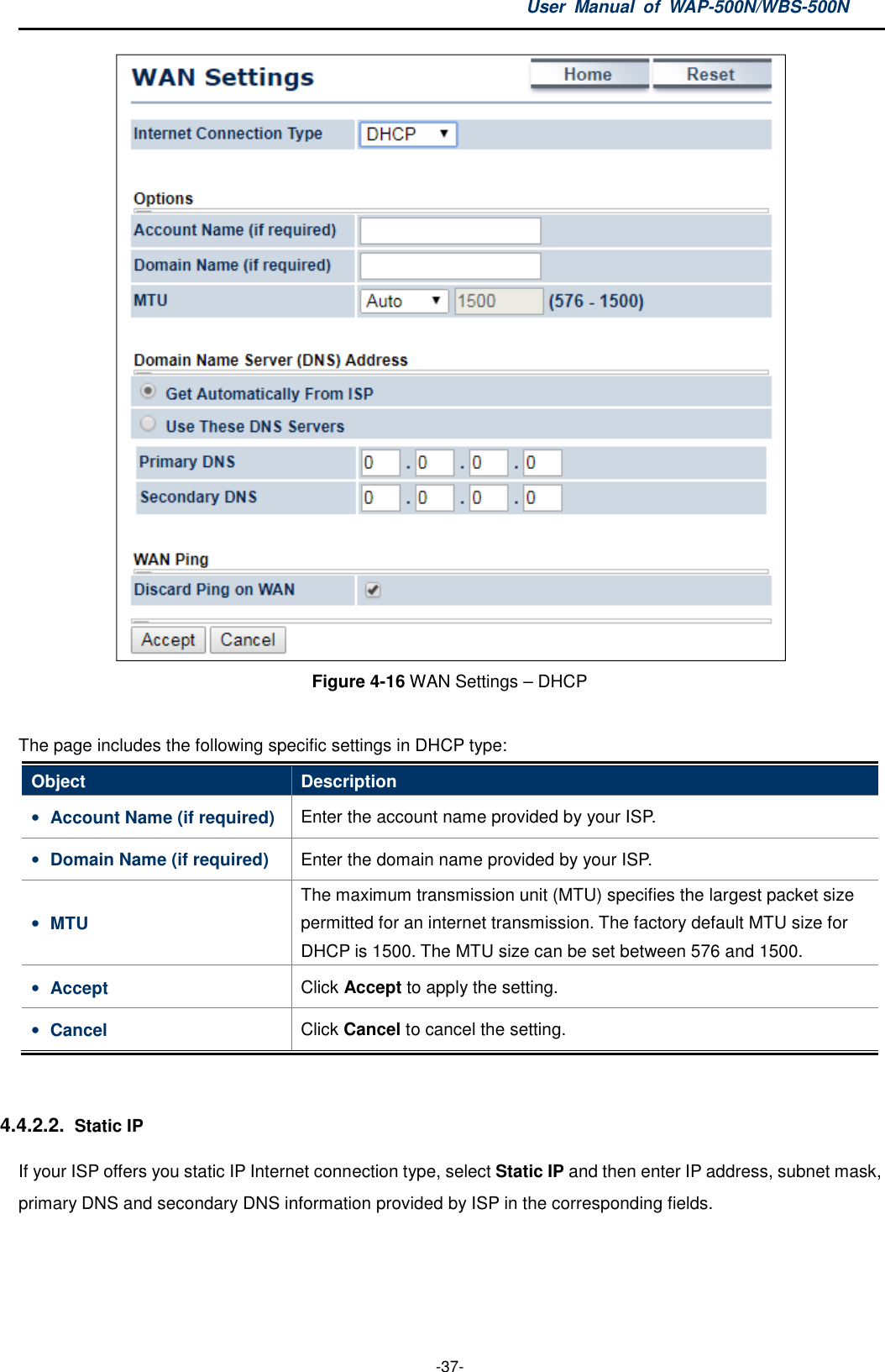 User  Manual  of  WAP-500N/WBS-500N  -37-  Figure 4-16 WAN Settings – DHCP  The page includes the following specific settings in DHCP type: Object  Description • Account Name (if required)  Enter the account name provided by your ISP. • Domain Name (if required)  Enter the domain name provided by your ISP. • MTU The maximum transmission unit (MTU) specifies the largest packet size permitted for an internet transmission. The factory default MTU size for DHCP is 1500. The MTU size can be set between 576 and 1500. • Accept  Click Accept to apply the setting. • Cancel  Click Cancel to cancel the setting.  4.4.2.2. Static IP If your ISP offers you static IP Internet connection type, select Static IP and then enter IP address, subnet mask, primary DNS and secondary DNS information provided by ISP in the corresponding fields. 