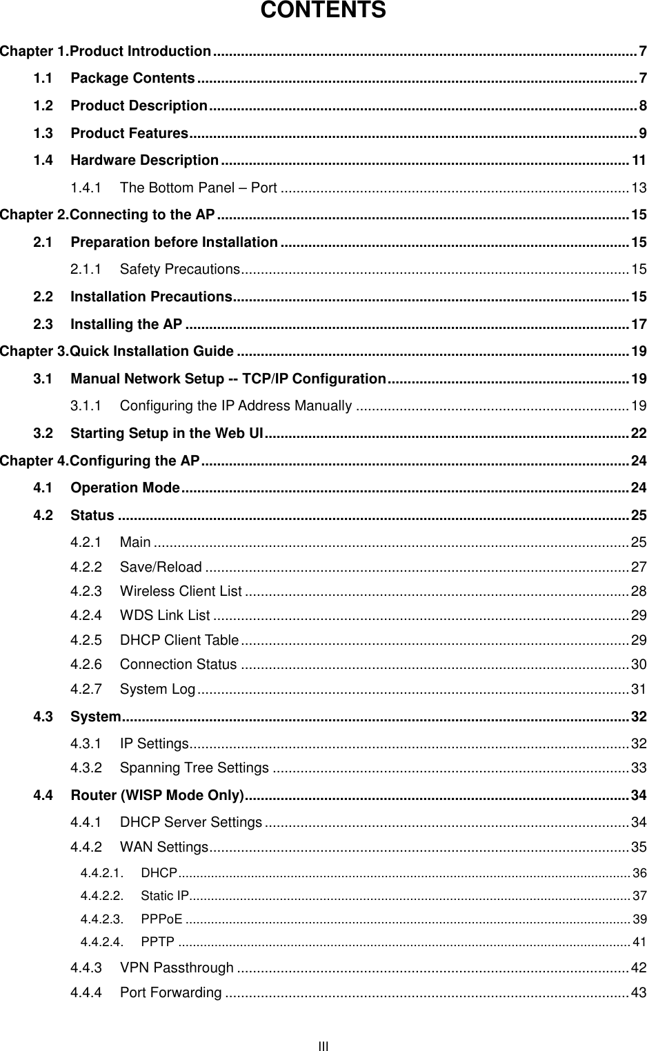  III CONTENTS Chapter 1.Product Introduction ........................................................................................................... 7 1.1 Package Contents ............................................................................................................... 7 1.2 Product Description ............................................................................................................ 8 1.3 Product Features ................................................................................................................. 9 1.4 Hardware Description ....................................................................................................... 11 1.4.1 The Bottom Panel – Port ........................................................................................ 13 Chapter 2.Connecting to the AP ........................................................................................................ 15 2.1 Preparation before Installation ........................................................................................ 15 2.1.1 Safety Precautions .................................................................................................. 15 2.2 Installation Precautions .................................................................................................... 15 2.3 Installing the AP ................................................................................................................ 17 Chapter 3.Quick Installation Guide ................................................................................................... 19 3.1 Manual Network Setup -- TCP/IP Configuration ............................................................. 19 3.1.1 Configuring the IP Address Manually ..................................................................... 19 3.2 Starting Setup in the Web UI ............................................................................................ 22 Chapter 4.Configuring the AP ............................................................................................................ 24 4.1 Operation Mode ................................................................................................................. 24 4.2 Status ................................................................................................................................. 25 4.2.1 Main ........................................................................................................................ 25 4.2.2 Save/Reload ........................................................................................................... 27 4.2.3 Wireless Client List ................................................................................................. 28 4.2.4 WDS Link List ......................................................................................................... 29 4.2.5 DHCP Client Table .................................................................................................. 29 4.2.6 Connection Status .................................................................................................. 30 4.2.7 System Log ............................................................................................................. 31 4.3 System ................................................................................................................................ 32 4.3.1 IP Settings............................................................................................................... 32 4.3.2 Spanning Tree Settings .......................................................................................... 33 4.4 Router (WISP Mode Only) ................................................................................................. 34 4.4.1 DHCP Server Settings ............................................................................................ 34 4.4.2 WAN Settings .......................................................................................................... 35 4.4.2.1. DHCP ............................................................................................................................. 36 4.4.2.2. Static IP.......................................................................................................................... 37 4.4.2.3. PPPoE ........................................................................................................................... 39 4.4.2.4. PPTP ............................................................................................................................. 41 4.4.3 VPN Passthrough ................................................................................................... 42 4.4.4 Port Forwarding ...................................................................................................... 43 