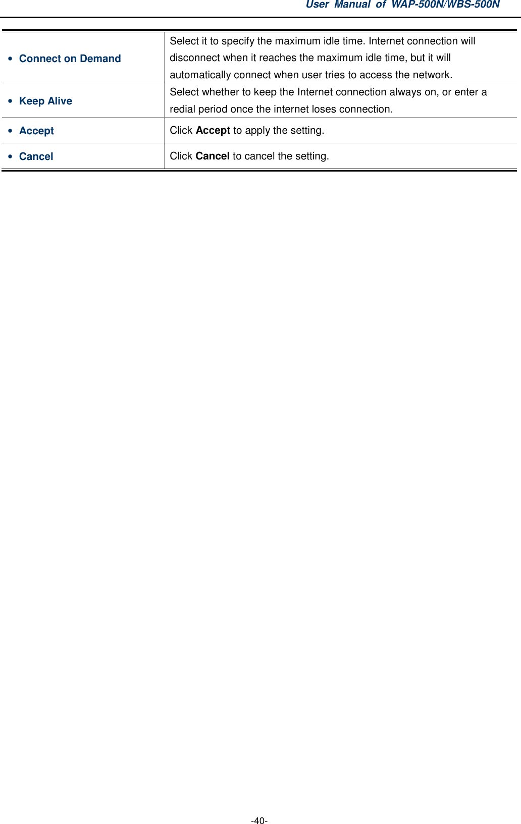 User  Manual  of  WAP-500N/WBS-500N  -40- • Connect on Demand Select it to specify the maximum idle time. Internet connection will disconnect when it reaches the maximum idle time, but it will automatically connect when user tries to access the network. • Keep Alive  Select whether to keep the Internet connection always on, or enter a redial period once the internet loses connection. • Accept  Click Accept to apply the setting. • Cancel  Click Cancel to cancel the setting.  