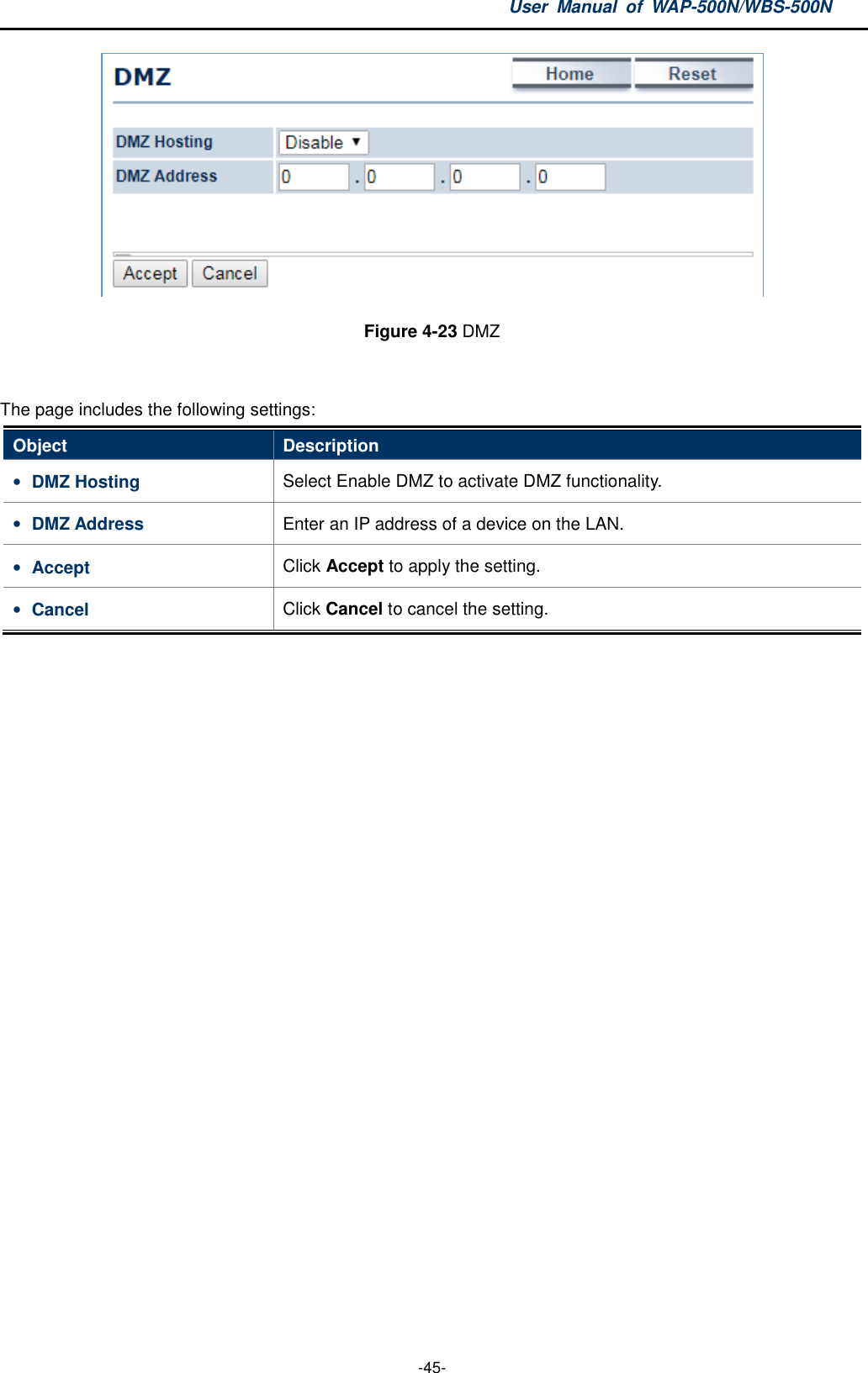 User  Manual  of  WAP-500N/WBS-500N  -45-  Figure 4-23 DMZ  The page includes the following settings: Object  Description • DMZ Hosting  Select Enable DMZ to activate DMZ functionality. • DMZ Address  Enter an IP address of a device on the LAN. • Accept  Click Accept to apply the setting. • Cancel  Click Cancel to cancel the setting.  