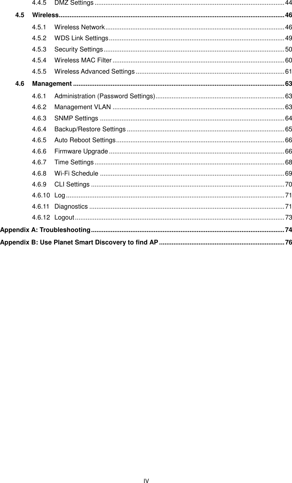  IV 4.4.5 DMZ Settings .......................................................................................................... 44 4.5 Wireless .............................................................................................................................. 46 4.5.1 Wireless Network .................................................................................................... 46 4.5.2 WDS Link Settings .................................................................................................. 49 4.5.3 Security Settings ..................................................................................................... 50 4.5.4 Wireless MAC Filter ................................................................................................ 60 4.5.5 Wireless Advanced Settings ................................................................................... 61 4.6 Management ...................................................................................................................... 63 4.6.1 Administration (Password Settings) ........................................................................ 63 4.6.2 Management VLAN ................................................................................................ 63 4.6.3 SNMP Settings ....................................................................................................... 64 4.6.4 Backup/Restore Settings ........................................................................................ 65 4.6.5 Auto Reboot Settings .............................................................................................. 66 4.6.6 Firmware Upgrade .................................................................................................. 66 4.6.7 Time Settings .......................................................................................................... 68 4.6.8 Wi-Fi Schedule ....................................................................................................... 69 4.6.9 CLI Settings ............................................................................................................ 70 4.6.10 Log .......................................................................................................................... 71 4.6.11 Diagnostics ............................................................................................................. 71 4.6.12 Logout ..................................................................................................................... 73 Appendix A: Troubleshooting ............................................................................................................ 74 Appendix B: Use Planet Smart Discovery to find AP ...................................................................... 76       