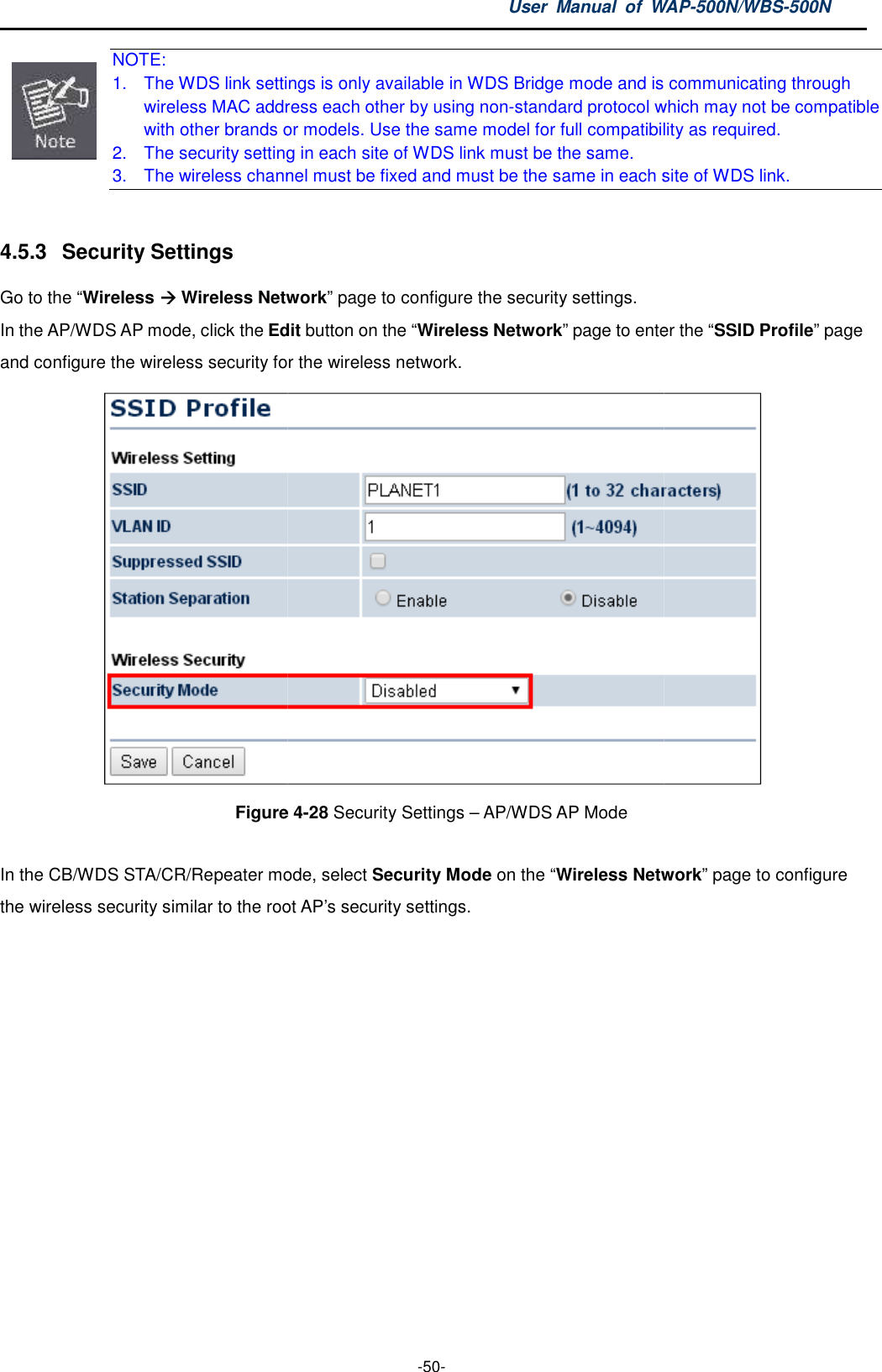  NOTE: 1. The WDS link settings is only available in wireless MAC address each other by using nonwith other brands or 2. The security setting in each site of3. The wireless channel must be fixed and must be the same in each site of WDS link. 4.5.3  Security Settings Go to the “Wireless  Wireless NetworkIn the AP/WDS AP mode, click the Editand configure the wireless security for the wireless network.Figure  In the CB/WDS STA/CR/Repeater mode, the wireless security similar to the root AP’s security settingsUser  Manual  of WAP -50- The WDS link settings is only available in WDS Bridge mode and is communicating through wireless MAC address each other by using non-standard protocol which may nots or models. Use the same model for full compatibility The security setting in each site of WDS link must be the same. The wireless channel must be fixed and must be the same in each site of WDS link.Wireless Network” page to configure the security settings. Edit button on the “Wireless Network” page to enter the and configure the wireless security for the wireless network. Figure 4-28 Security Settings – AP/WDS AP Mode mode, select Security Mode on the “Wireless Networkroot AP’s security settings.  WAP-500N/WBS-500N is communicating through standard protocol which may not be compatible . Use the same model for full compatibility as required. The wireless channel must be fixed and must be the same in each site of WDS link. page to enter the “SSID Profile” page  Wireless Network” page to configure 