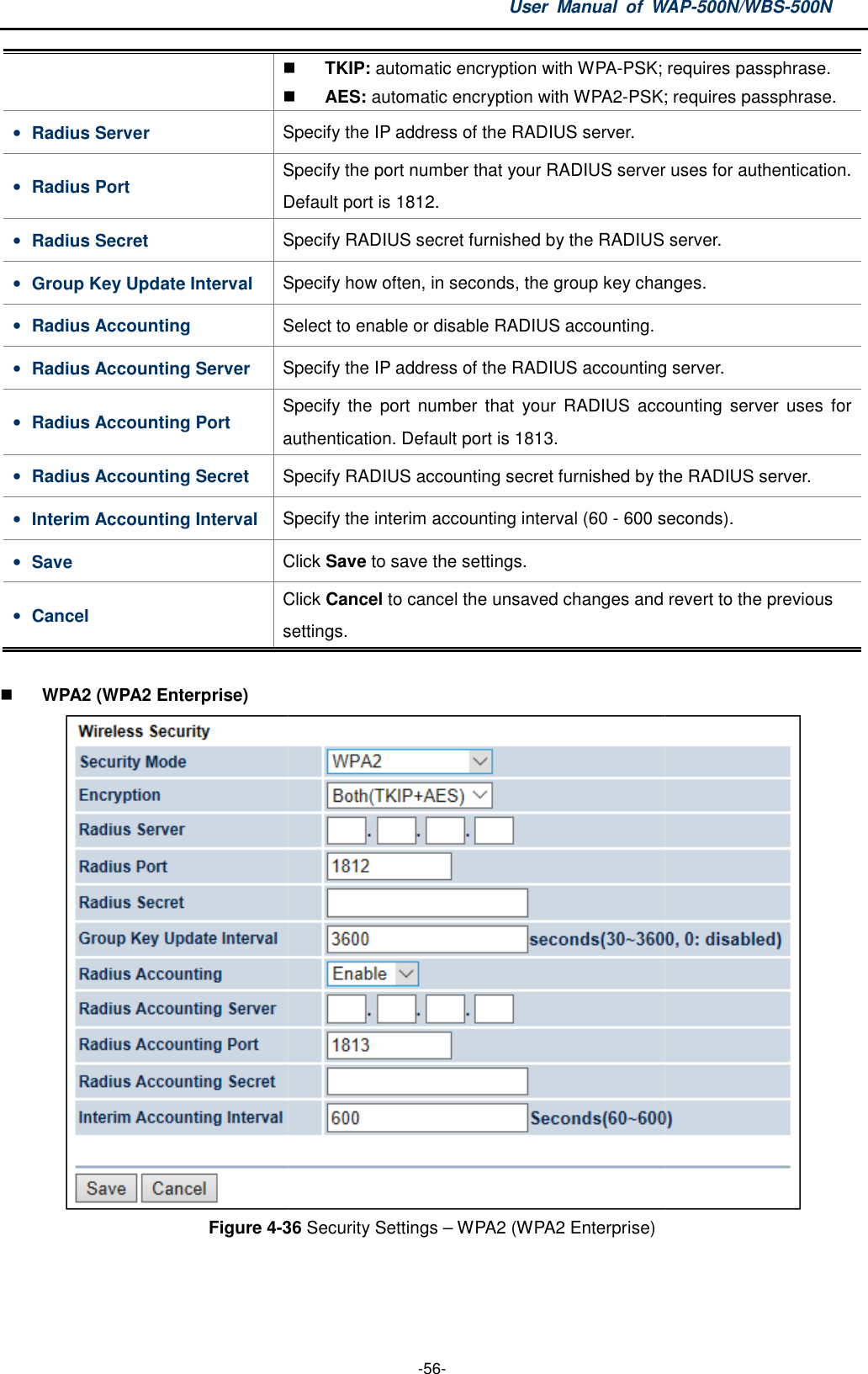 • Radius Server Specify the IP address of the RADIUS server.• Radius Port Specify the port number that your RADIUS serverDefault port is 1812.• Radius Secret Specify RADIUS secret furnished by the• Group Key Update Interval Specify how often, in seconds, the group key changes.• Radius Accounting Select to enable or disable RADIUS accounting.• Radius Accounting Server Specify the IP address of the RADIUS accounting server.• Radius Accounting Port Specify  the  port  number  that  your  RADIUS  accounting server  uses  for authentication. Default port is 1813.• Radius Accounting Secret Specify RADIUS • Interim Accounting Interval Specify the interim accounting interval (60 • Save Click • Cancel Click settings  WPA2 (WPA2 Enterprise) Figure 4-36 User  Manual  of WAP -56-  TKIP: automatic encryption with WPA-PSK; requires passphrase. AES: automatic encryption with WPA2-PSK; requiresSpecify the IP address of the RADIUS server. Specify the port number that your RADIUS serverDefault port is 1812. Specify RADIUS secret furnished by the RADIUS server.Specify how often, in seconds, the group key changes.Select to enable or disable RADIUS accounting. Specify the IP address of the RADIUS accounting server.Specify  the  port  number  that  your  RADIUS  accounting server  uses  for authentication. Default port is 1813. Specify RADIUS accounting secret furnished by the RADIUS server.Specify the interim accounting interval (60 - 600 seconds).Click Save to save the settings. Click Cancel to cancel the unsaved changes and revert to the previous settings. 36 Security Settings – WPA2 (WPA2 Enterprise) WAP-500N/WBS-500N PSK; requires passphrase. PSK; requires passphrase. Specify the port number that your RADIUS server uses for authentication. RADIUS server. Specify how often, in seconds, the group key changes.  Specify the IP address of the RADIUS accounting server. Specify  the  port  number  that  your  RADIUS  accounting server  uses  for accounting secret furnished by the RADIUS server. 600 seconds). cancel the unsaved changes and revert to the previous   