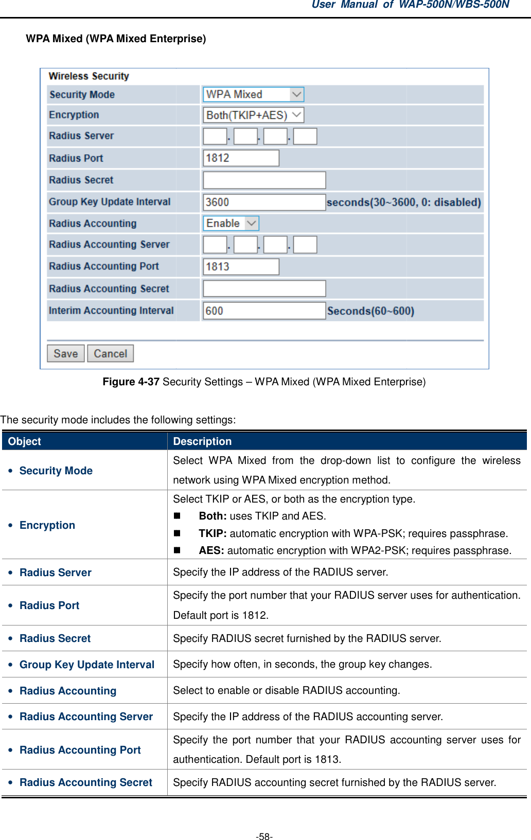 WPA Mixed (WPA Mixed Enterprise)Figure 4-37 Security Settings  The security mode includes the following settingsObject Description• Security Mode Select network using • Encryption Select TKIP or AES• Radius Server Specify the IP address of the RADIUS server.• Radius Port Specify the port number that your RADIUS serverDefault port is 1812.• Radius Secret Specify RADIUS • Group Key Update Interval Specify how often, in seconds, the group key changes.• Radius Accounting Select to enable or disable RADIUS accounting.• Radius Accounting Server Specify the IP address of the RADIUS account• Radius Accounting Port Specify  the  port  number  that  your  RADIUS  accounting server  uses  for authentication. Default port is 1813.• Radius Accounting Secret Specify RADIUS accounting secret furnished by the RADIUS server.User  Manual  of WAP -58- Mixed Enterprise)  Security Settings – WPA Mixed (WPA Mixed Enterprise)The security mode includes the following settings: Description Select WPA  Mixed  from  the  drop-down  list  to  configure  the  wireless network using WPA Mixed encryption method. Select TKIP or AES, or both as the encryption type. Both: uses TKIP and AES.  TKIP: automatic encryption with WPA-PSK; requires passphrase. AES: automatic encryption with WPA2-PSK; requiresSpecify the IP address of the RADIUS server. Specify the port number that your RADIUS serverDefault port is 1812. Specify RADIUS secret furnished by the RADIUS server.Specify how often, in seconds, the group key changes.Select to enable or disable RADIUS accounting. Specify the IP address of the RADIUS accounting server.Specify  the  port  number  that  your  RADIUS  accounting server  uses  for authentication. Default port is 1813. Specify RADIUS accounting secret furnished by the RADIUS server.WAP-500N/WBS-500N  Mixed Enterprise) down  list  to  configure  the  wireless as the encryption type. PSK; requires passphrase. PSK; requires passphrase. Specify the port number that your RADIUS server uses for authentication. RADIUS server. Specify how often, in seconds, the group key changes.  ing server. Specify  the  port  number  that  your  RADIUS  accounting server  uses  for Specify RADIUS accounting secret furnished by the RADIUS server. 