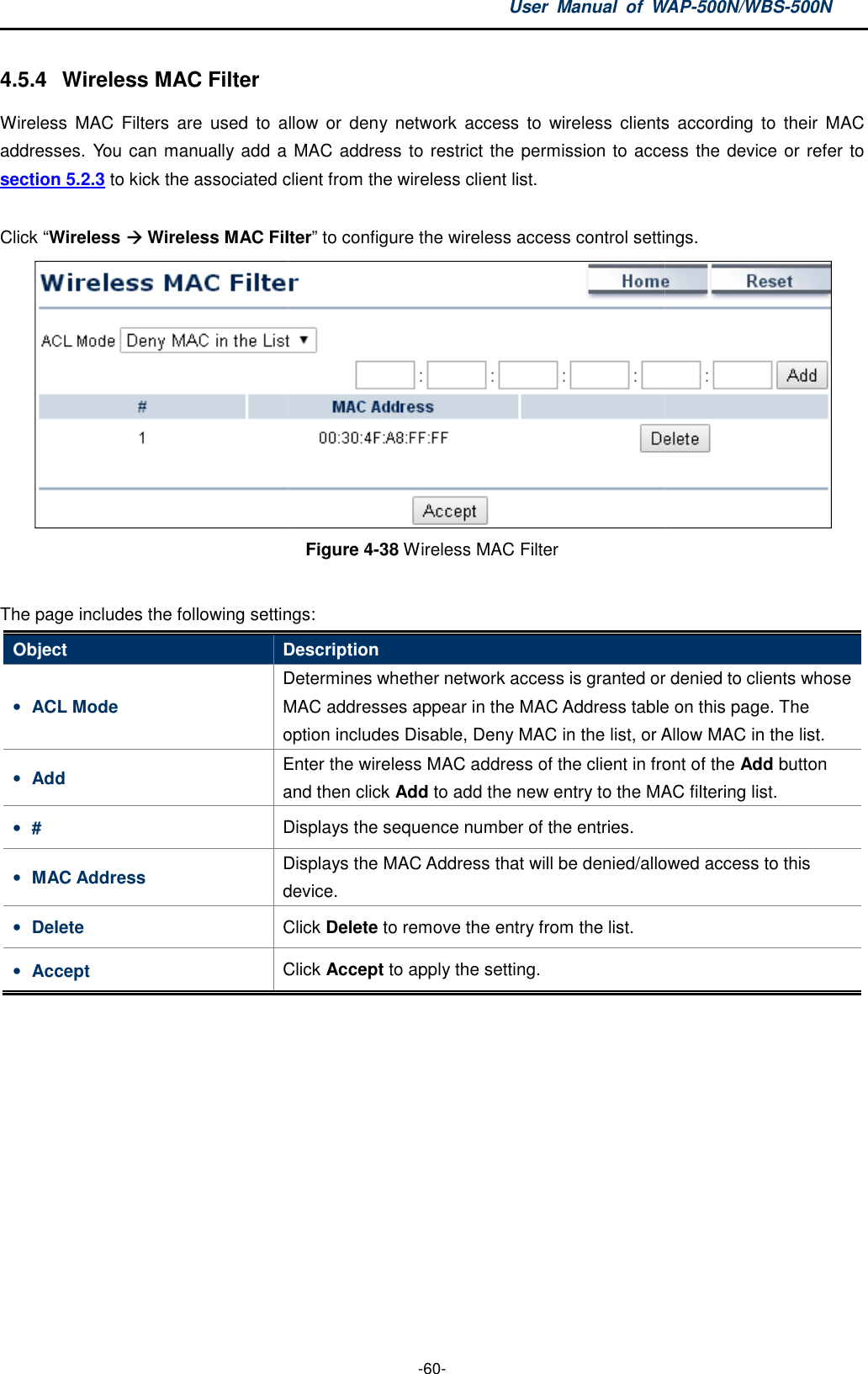 4.5.4  Wireless MAC Filter Wireless  MAC  Filters  are  used  to  allow or  deny  network  access  to  wireless  clients  according  to  their  MAC addresses. You can manually add a MAC address to restrict the permission to access the device or refer to section 5.2.3 to kick the associated client from the wireless client list. Click “Wireless  Wireless MAC FilterThe page includes the following settingsObject Description• ACL Mode Determines whether network access is granted or denied to clients whose MAC addresses appear in the MAC Addressoption includes • Add Enter the and then c• # Displays the sequence number of the entries.• MAC Address Displays the device.• Delete Click • Accept Click  User  Manual  of WAP -60- Wireless  MAC  Filters  are  used  to  allow or  deny  network  access  to  wireless  clients  according  to  their  MAC addresses. You can manually add a MAC address to restrict the permission to access the device or refer to to kick the associated client from the wireless client list. MAC Filter” to configure the wireless access control settings. Figure 4-38 Wireless MAC Filter  includes the following settings: Description Determines whether network access is granted or denied to clients whose MAC addresses appear in the MAC Address table on this page. option includes Disable, Deny MAC in the list, or Allow Enter the wireless MAC address of the client in front of the and then click Add to add the new entry to the MAC filtering list.Displays the sequence number of the entries. Displays the MAC Address that will be denied/alloweddevice. Click Delete to remove the entry from the list. Click Accept to apply the setting. WAP-500N/WBS-500N Wireless  MAC  Filters  are  used  to  allow or  deny  network  access  to  wireless  clients  according  to  their  MAC addresses. You can manually add a MAC address to restrict the permission to access the device or refer to to configure the wireless access control settings.   Determines whether network access is granted or denied to clients whose table on this page. The Disable, Deny MAC in the list, or Allow MAC in the list. wireless MAC address of the client in front of the Add button add the new entry to the MAC filtering list. denied/allowed access to this 