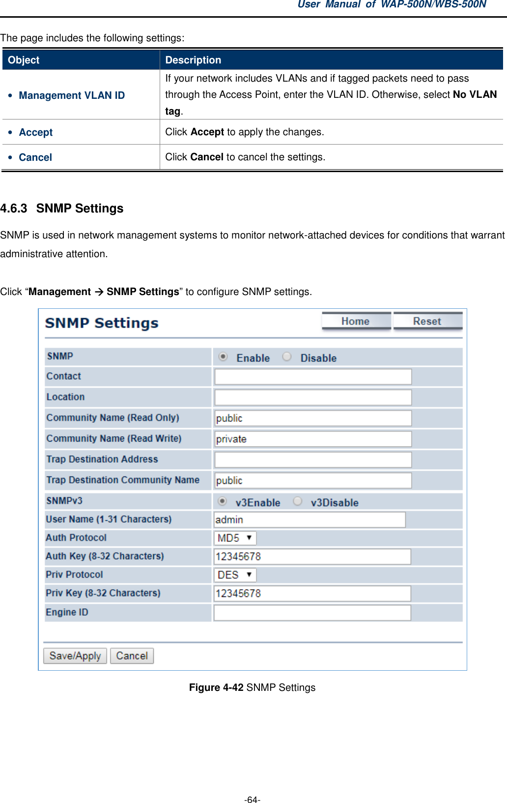 User  Manual  of  WAP-500N/WBS-500N  -64- The page includes the following settings: Object  Description • Management VLAN ID If your network includes VLANs and if tagged packets need to pass through the Access Point, enter the VLAN ID. Otherwise, select No VLAN tag. • Accept  Click Accept to apply the changes. • Cancel  Click Cancel to cancel the settings.  4.6.3  SNMP Settings SNMP is used in network management systems to monitor network-attached devices for conditions that warrant administrative attention.  Click “Management  SNMP Settings” to configure SNMP settings.  Figure 4-42 SNMP Settings  