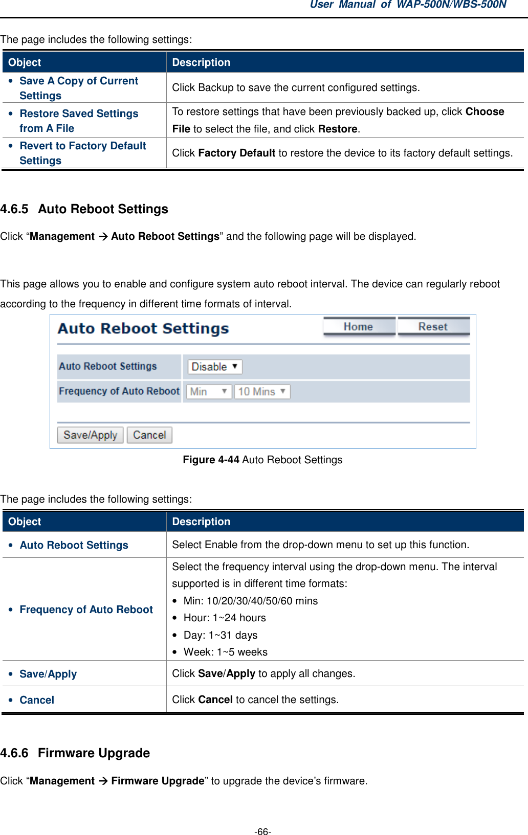 User  Manual  of  WAP-500N/WBS-500N  -66- The page includes the following settings: Object  Description • Save A Copy of Current Settings  Click Backup to save the current configured settings. • Restore Saved Settings from A File To restore settings that have been previously backed up, click Choose File to select the file, and click Restore. • Revert to Factory Default Settings  Click Factory Default to restore the device to its factory default settings.  4.6.5  Auto Reboot Settings Click “Management  Auto Reboot Settings” and the following page will be displayed.  This page allows you to enable and configure system auto reboot interval. The device can regularly reboot according to the frequency in different time formats of interval.  Figure 4-44 Auto Reboot Settings  The page includes the following settings: Object  Description • Auto Reboot Settings  Select Enable from the drop-down menu to set up this function. • Frequency of Auto Reboot Select the frequency interval using the drop-down menu. The interval supported is in different time formats: •  Min: 10/20/30/40/50/60 mins   •  Hour: 1~24 hours •  Day: 1~31 days •  Week: 1~5 weeks • Save/Apply  Click Save/Apply to apply all changes. • Cancel  Click Cancel to cancel the settings.  4.6.6  Firmware Upgrade Click “Management  Firmware Upgrade” to upgrade the device’s firmware. 