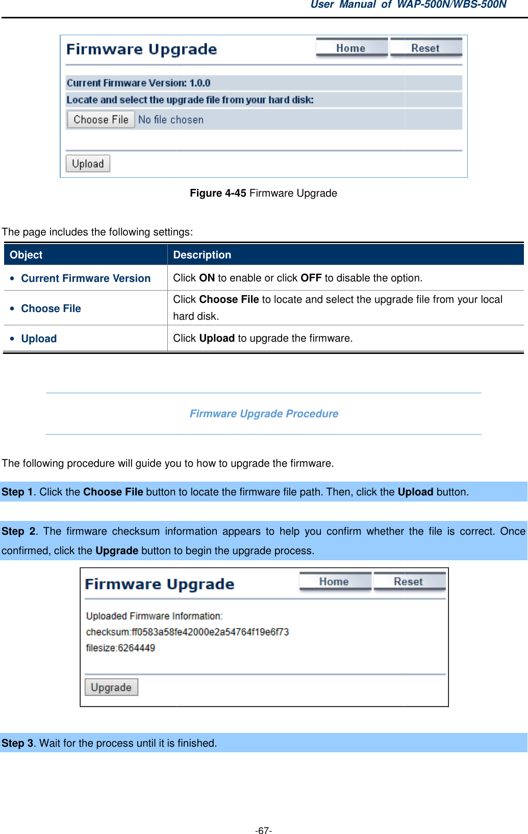 The page includes the following settingsObject Description• Current Firmware Version Click • Choose File Click hard disk• Upload Click  The following procedure will guide youStep 1. Click the Choose File button to locate the firmware file path. Then, click Step  2. The  firmware  checksum  information  appearconfirmed, click the Upgrade button to begin the upgrade process. Step 3. Wait for the process until it is User  Manual  of WAP -67- Figure 4-45 Firmware Upgrade  The page includes the following settings: Description Click ON to enable or click OFF to disable the option.Click Choose File to locate and select the upgrade file from your local hard disk. Click Upload to upgrade the firmware. Firmware Upgrade Procedure you to how to upgrade the firmware. button to locate the firmware file path. Then, click the UploadThe  firmware  checksum  information  appears  to  help  you  confirm  whether button to begin the upgrade process. is finished.  WAP-500N/WBS-500N  to disable the option. locate and select the upgrade file from your local Upload button.  the  file  is  correct.  Once  