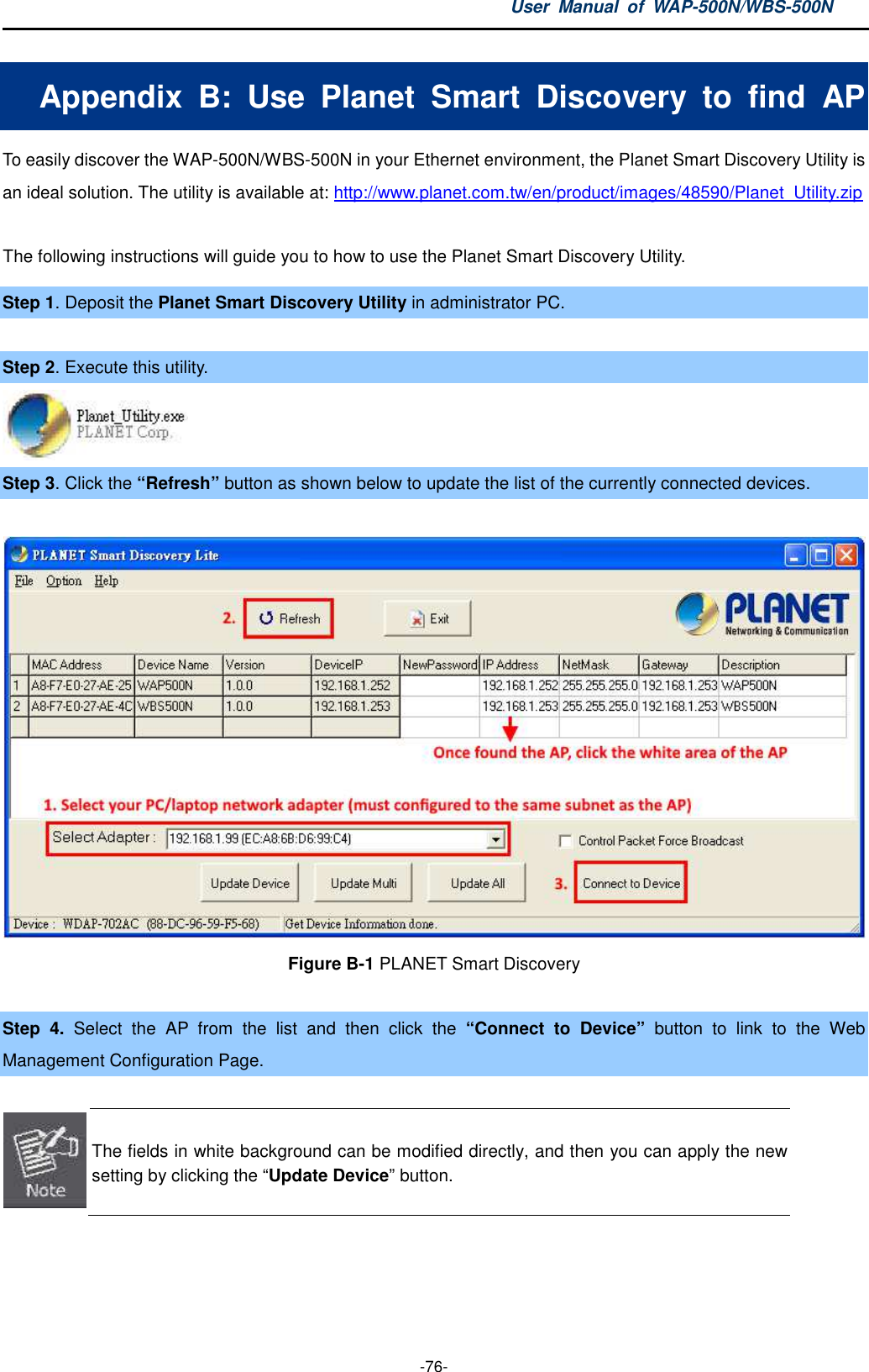 User  Manual  of  WAP-500N/WBS-500N  -76- Appendix  B:  Use  Planet  Smart  Discovery  to  find  AP To easily discover the WAP-500N/WBS-500N in your Ethernet environment, the Planet Smart Discovery Utility is an ideal solution. The utility is available at: http://www.planet.com.tw/en/product/images/48590/Planet_Utility.zip  The following instructions will guide you to how to use the Planet Smart Discovery Utility. Step 1. Deposit the Planet Smart Discovery Utility in administrator PC.    Step 2. Execute this utility.  Step 3. Click the “Refresh” button as shown below to update the list of the currently connected devices.  Figure B-1 PLANET Smart Discovery  Step  4.  Select  the  AP  from  the  list  and  then  click  the  “Connect  to  Device”  button  to  link  to  the  Web Management Configuration Page.   The fields in white background can be modified directly, and then you can apply the new setting by clicking the “Update Device” button.    