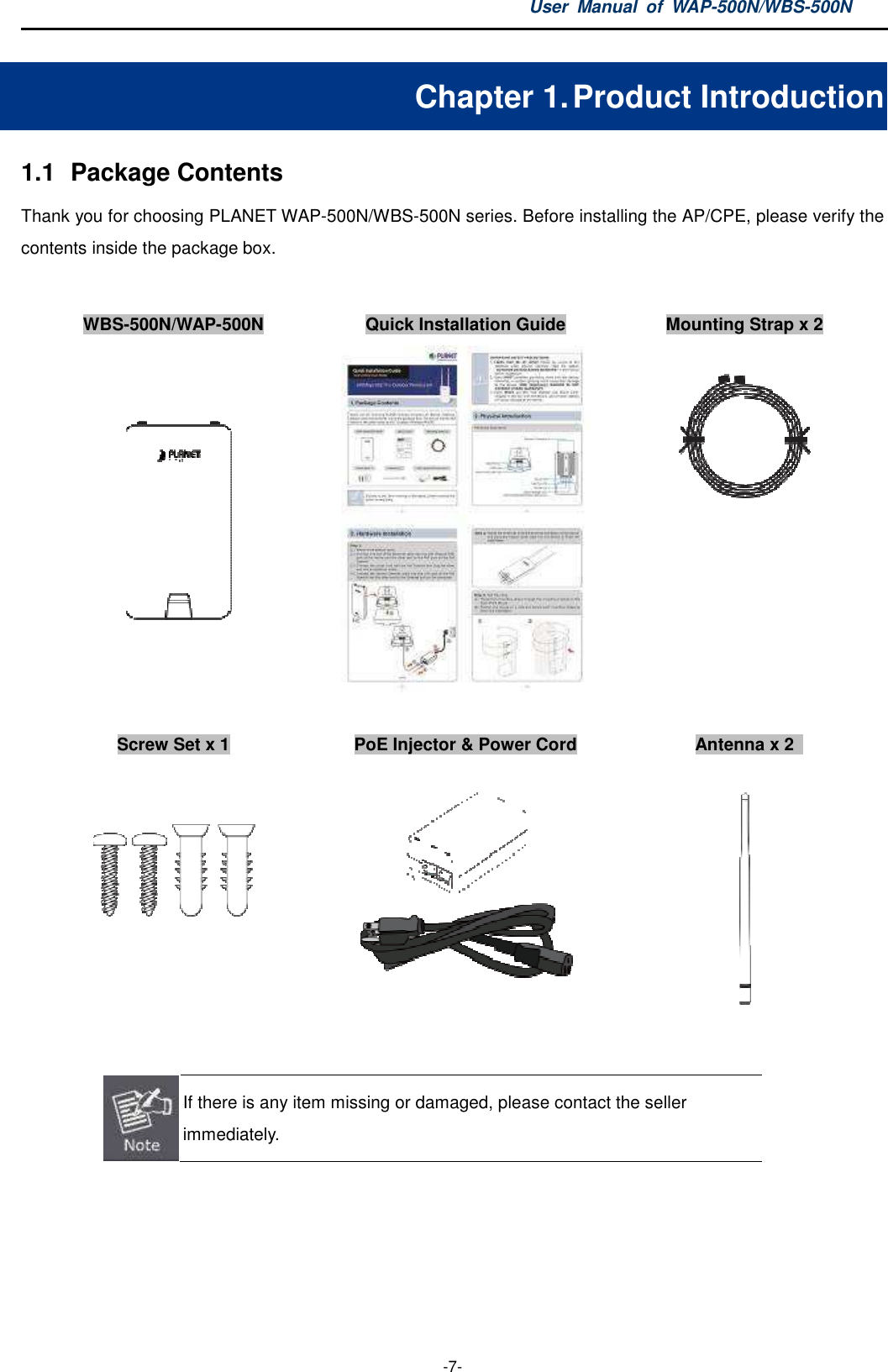 1.1  Package Contents Thank you for choosing PLANET WAPcontents inside the package box.  WBS-500N/WAP-500N     Screw Set x 1          If there is any item missimmediately.    User  Manual  of WAP -7- Chapter 1. Product IWAP-500N/WBS-500N series. Before installing the APQuick Installation Guide Mounting Strap  PoE Injector &amp; Power Cord   If there is any item missing or damaged, please contact the seller WAP-500N/WBS-500N Product Introduction AP/CPE, please verify the Mounting Strap x 2    Antenna x 2    or damaged, please contact the seller 