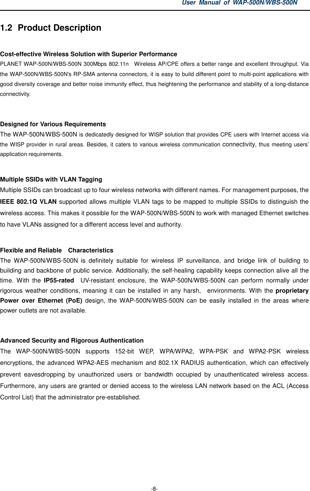 User  Manual  of  WAP-500N/WBS-500N  -8- 1.2  Product Description  Cost-effective Wireless Solution with Superior Performance PLANET WAP-500N/WBS-500N 300Mbps 802.11n    Wireless AP/CPE offers a better range and excellent throughput. Via the WAP-500N/WBS-500N&apos;s RP-SMA antenna connectors, it is easy to build different point to multi-point applications with good diversity coverage and better noise immunity effect, thus heightening the performance and stability of a long-distance connectivity.  Designed for Various Requirements The WAP-500N/WBS-500N is dedicatedly designed for WISP solution that provides CPE users with Internet access via the WISP provider in rural areas. Besides, it caters to various wireless communication connectivity, thus meeting users’ application requirements.  Multiple SSIDs with VLAN Tagging Multiple SSIDs can broadcast up to four wireless networks with different names. For management purposes, the IEEE 802.1Q VLAN supported allows multiple VLAN tags to be mapped to multiple SSIDs to distinguish the wireless access. This makes it possible for the WAP-500N/WBS-500N to work with managed Ethernet switches to have VLANs assigned for a different access level and authority.  Flexible and Reliable    Characteristics The  WAP-500N/WBS-500N  is  definitely  suitable  for  wireless  IP  surveillance,  and  bridge  link  of  building  to building and backbone of public service. Additionally, the self-healing capability keeps connection alive all the time.  With  the  IP55-rated    UV-resistant  enclosure,  the  WAP-500N/WBS-500N  can  perform  normally  under rigorous  weather  conditions, meaning it can be  installed in  any harsh,    environments. With the proprietary Power  over  Ethernet  (PoE)  design,  the  WAP-500N/WBS-500N  can  be  easily  installed  in  the  areas  where power outlets are not available.    Advanced Security and Rigorous Authentication   The  WAP-500N/WBS-500N  supports  152-bit  WEP,  WPA/WPA2,  WPA-PSK  and  WPA2-PSK  wireless encryptions, the advanced WPA2-AES mechanism and 802.1X RADIUS authentication, which can effectively prevent  eavesdropping  by  unauthorized  users  or  bandwidth  occupied  by  unauthenticated  wireless  access. Furthermore, any users are granted or denied access to the wireless LAN network based on the ACL (Access Control List) that the administrator pre-established.    