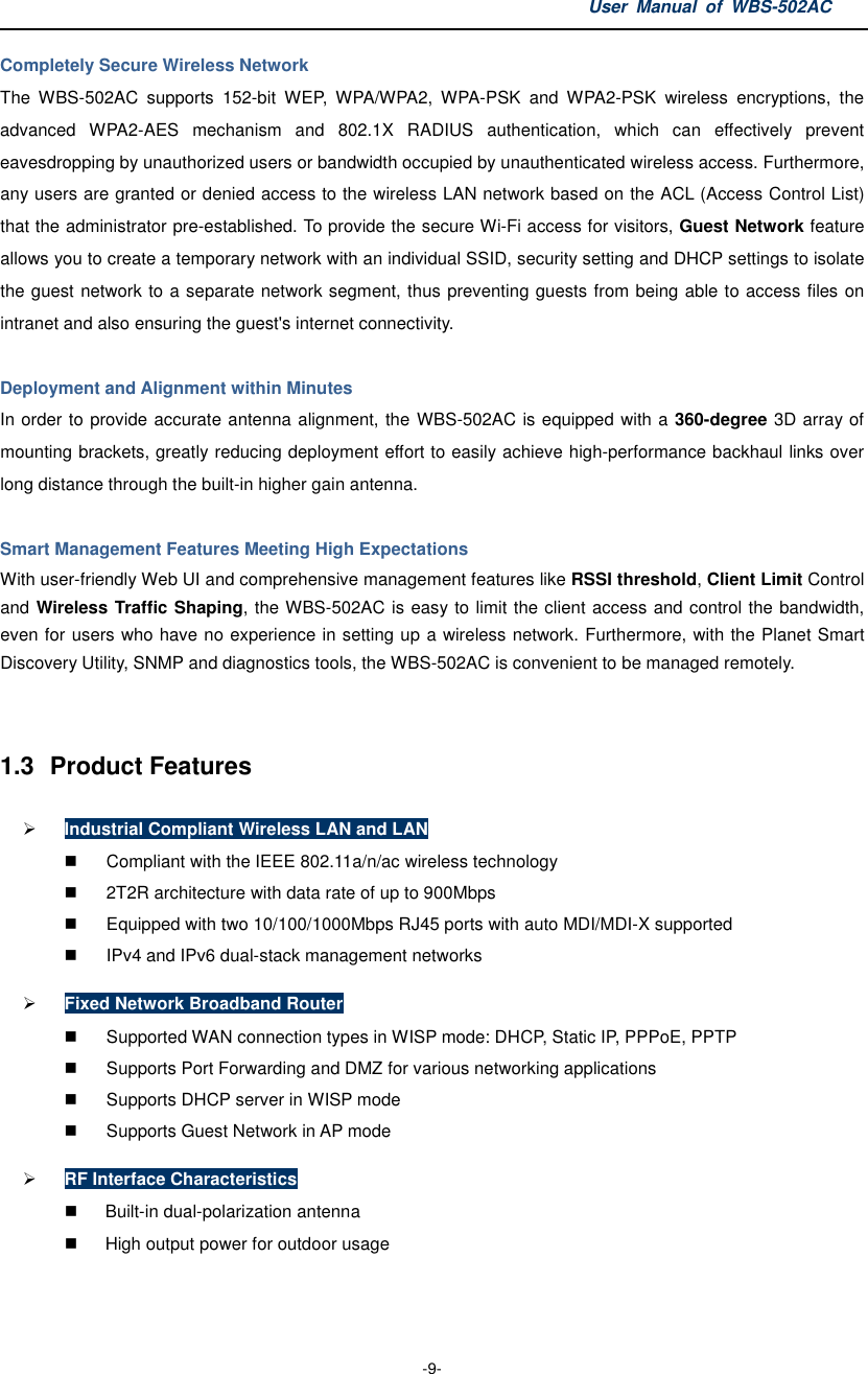 User  Manual  of  WBS-502AC  -9- Completely Secure Wireless Network   The  WBS-502AC  supports  152-bit  WEP,  WPA/WPA2,  WPA-PSK  and  WPA2-PSK  wireless  encryptions,  the advanced  WPA2-AES  mechanism  and  802.1X  RADIUS  authentication,  which  can  effectively  prevent eavesdropping by unauthorized users or bandwidth occupied by unauthenticated wireless access. Furthermore, any users are granted or denied access to the wireless LAN network based on the ACL (Access Control List) that the administrator pre-established. To provide the secure Wi-Fi access for visitors, Guest Network feature allows you to create a temporary network with an individual SSID, security setting and DHCP settings to isolate the guest network to a separate network segment, thus preventing guests from being able to access files on intranet and also ensuring the guest&apos;s internet connectivity.  Deployment and Alignment within Minutes In order to provide accurate antenna alignment, the WBS-502AC is equipped with a 360-degree 3D array of mounting brackets, greatly reducing deployment effort to easily achieve high-performance backhaul links over long distance through the built-in higher gain antenna.    Smart Management Features Meeting High Expectations With user-friendly Web UI and comprehensive management features like RSSI threshold, Client Limit Control and Wireless Traffic Shaping, the WBS-502AC is easy to limit the client access and control the bandwidth, even for users who have no experience in setting up a wireless network. Furthermore, with the Planet Smart Discovery Utility, SNMP and diagnostics tools, the WBS-502AC is convenient to be managed remotely.   1.3  Product Features  Industrial Compliant Wireless LAN and LAN   Compliant with the IEEE 802.11a/n/ac wireless technology   2T2R architecture with data rate of up to 900Mbps   Equipped with two 10/100/1000Mbps RJ45 ports with auto MDI/MDI-X supported   IPv4 and IPv6 dual-stack management networks  Fixed Network Broadband Router   Supported WAN connection types in WISP mode: DHCP, Static IP, PPPoE, PPTP   Supports Port Forwarding and DMZ for various networking applications   Supports DHCP server in WISP mode   Supports Guest Network in AP mode  RF Interface Characteristics   Built-in dual-polarization antenna   High output power for outdoor usage    