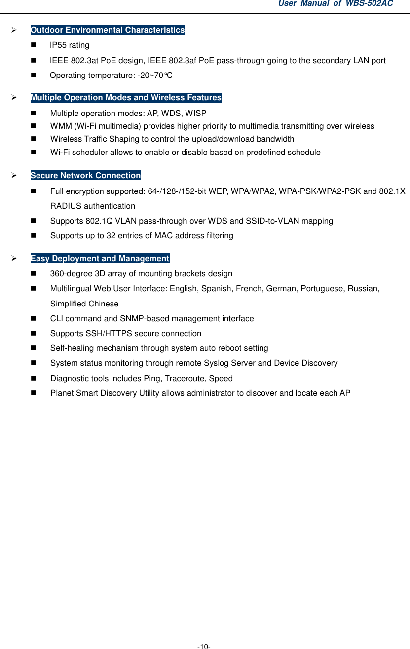 User  Manual  of  WBS-502AC  -10-  Outdoor Environmental Characteristics   IP55 rating   IEEE 802.3at PoE design, IEEE 802.3af PoE pass-through going to the secondary LAN port   Operating temperature: -20~70°C  Multiple Operation Modes and Wireless Features   Multiple operation modes: AP, WDS, WISP     WMM (Wi-Fi multimedia) provides higher priority to multimedia transmitting over wireless   Wireless Traffic Shaping to control the upload/download bandwidth     Wi-Fi scheduler allows to enable or disable based on predefined schedule  Secure Network Connection   Full encryption supported: 64-/128-/152-bit WEP, WPA/WPA2, WPA-PSK/WPA2-PSK and 802.1X RADIUS authentication   Supports 802.1Q VLAN pass-through over WDS and SSID-to-VLAN mapping   Supports up to 32 entries of MAC address filtering  Easy Deployment and Management   360-degree 3D array of mounting brackets design   Multilingual Web User Interface: English, Spanish, French, German, Portuguese, Russian, Simplified Chinese   CLI command and SNMP-based management interface   Supports SSH/HTTPS secure connection   Self-healing mechanism through system auto reboot setting   System status monitoring through remote Syslog Server and Device Discovery   Diagnostic tools includes Ping, Traceroute, Speed     Planet Smart Discovery Utility allows administrator to discover and locate each AP    