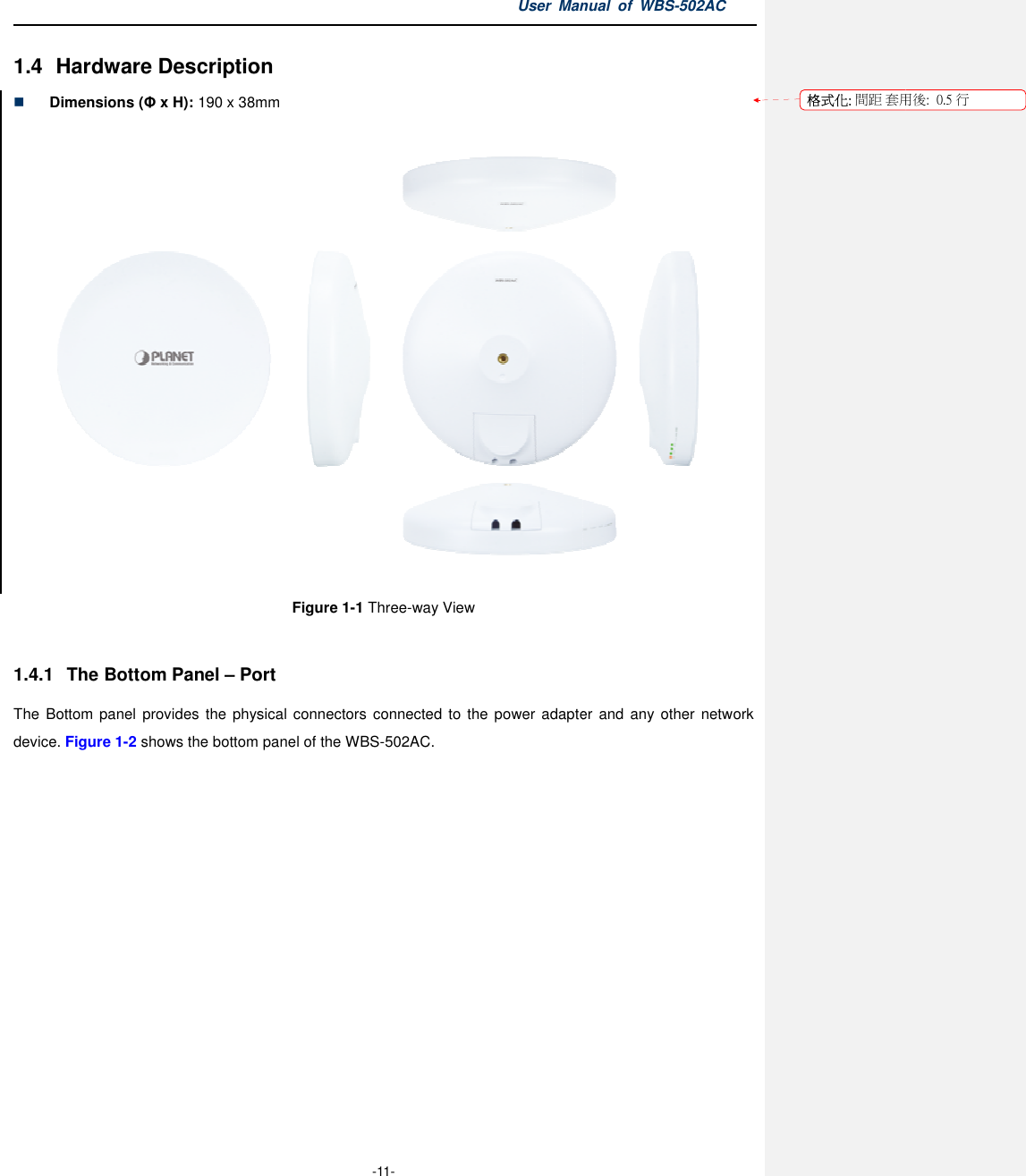 1.4 Hardware Description Dimensions (Φ x H): 190 x 38mm1.4.1  The Bottom Panel – PortThe  Bottom  panel  provides the physical  connectors connected  to  the power adapter and any other network device. Figure 1-2 shows the bottom  User Manual  of  -11- Hardware Description 190 x 38mm Figure 1-1 Three-way View  Port the physical connectors connected  to  the power adapter  and  any  other network  panel of the WBS-502AC.  Manual  of WBS-502AC  the physical  connectors  connected  to the  power adapter  and  any other network 格式化: 間距 套用後:用後:  0.5 行