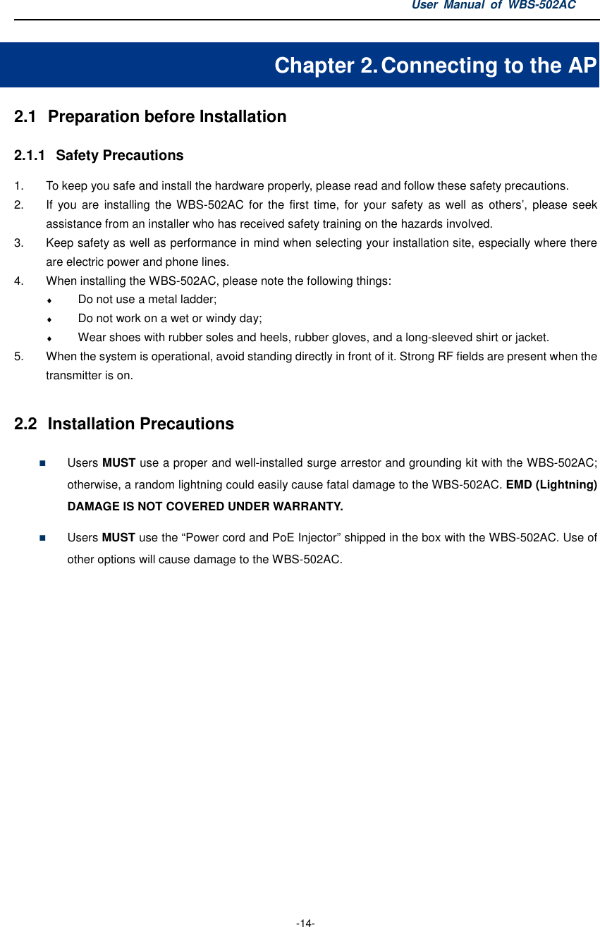 User  Manual  of  WBS-502AC  -14- Chapter 2. Connecting to the AP 2.1  Preparation before Installation 2.1.1  Safety Precautions 1.  To keep you safe and install the hardware properly, please read and follow these safety precautions. 2.  If  you  are  installing  the  WBS-502AC  for  the  first time,  for  your safety as  well  as  others’,  please seek assistance from an installer who has received safety training on the hazards involved. 3.  Keep safety as well as performance in mind when selecting your installation site, especially where there are electric power and phone lines. 4.  When installing the WBS-502AC, please note the following things: ♦ Do not use a metal ladder; ♦ Do not work on a wet or windy day; ♦ Wear shoes with rubber soles and heels, rubber gloves, and a long-sleeved shirt or jacket. 5.  When the system is operational, avoid standing directly in front of it. Strong RF fields are present when the transmitter is on.  2.2  Installation Precautions  Users MUST use a proper and well-installed surge arrestor and grounding kit with the WBS-502AC; otherwise, a random lightning could easily cause fatal damage to the WBS-502AC. EMD (Lightning) DAMAGE IS NOT COVERED UNDER WARRANTY.  Users MUST use the “Power cord and PoE Injector” shipped in the box with the WBS-502AC. Use of other options will cause damage to the WBS-502AC. 