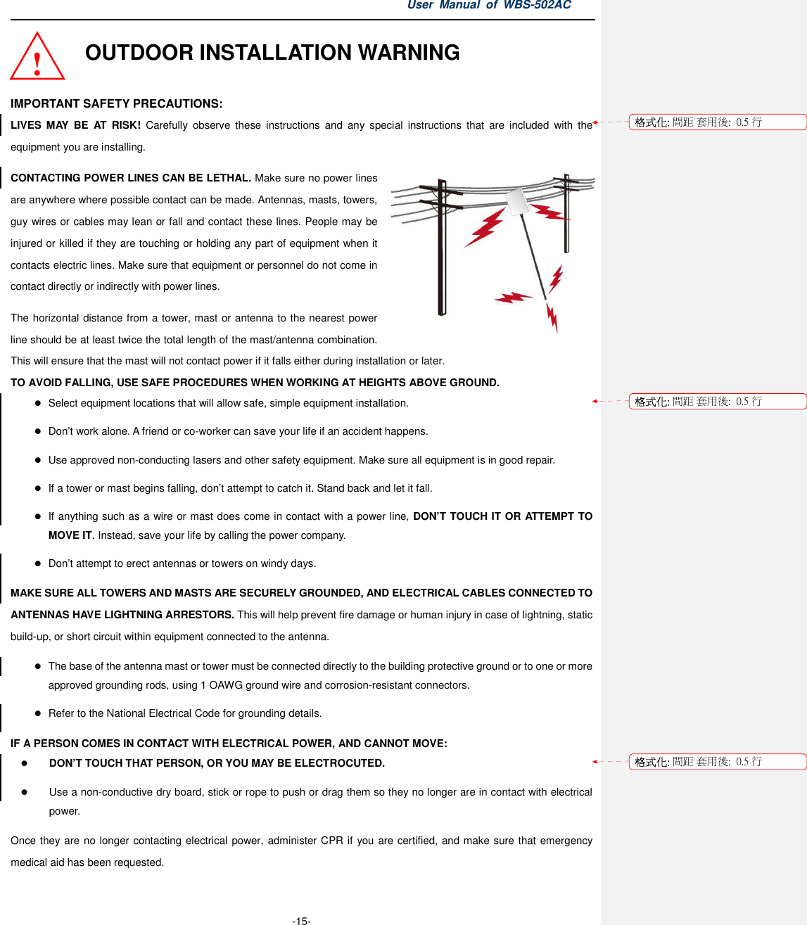 User  Manual  of  WBS-502AC  -15- OUTDOOR INSTALLATION WARNING  IMPORTANT SAFETY PRECAUTIONS: LIVES  MAY  BE  AT  RISK!  Carefully  observe  these  instructions  and  any  special  instructions  that  are  included  with  the equipment you are installing. CONTACTING POWER LINES CAN BE LETHAL. Make sure no power lines are anywhere where possible contact can be made. Antennas, masts, towers, guy wires or cables may lean or fall and contact these lines. People may be injured or killed if they are touching or holding any part of equipment when it contacts electric lines. Make sure that equipment or personnel do not come in contact directly or indirectly with power lines. The horizontal distance from a tower, mast or antenna to the nearest power line should be at least twice the total length of the mast/antenna combination. This will ensure that the mast will not contact power if it falls either during installation or later. TO AVOID FALLING, USE SAFE PROCEDURES WHEN WORKING AT HEIGHTS ABOVE GROUND.  Select equipment locations that will allow safe, simple equipment installation.  Don’t work alone. A friend or co-worker can save your life if an accident happens.  Use approved non-conducting lasers and other safety equipment. Make sure all equipment is in good repair.  If a tower or mast begins falling, don’t attempt to catch it. Stand back and let it fall.  If anything such as a wire or mast does come in contact with a power line, DON’T TOUCH IT OR ATTEMPT TO MOVE IT. Instead, save your life by calling the power company.  Don’t attempt to erect antennas or towers on windy days. MAKE SURE ALL TOWERS AND MASTS ARE SECURELY GROUNDED, AND ELECTRICAL CABLES CONNECTED TO ANTENNAS HAVE LIGHTNING ARRESTORS. This will help prevent fire damage or human injury in case of lightning, static build-up, or short circuit within equipment connected to the antenna.  The base of the antenna mast or tower must be connected directly to the building protective ground or to one or more approved grounding rods, using 1 OAWG ground wire and corrosion-resistant connectors.  Refer to the National Electrical Code for grounding details. IF A PERSON COMES IN CONTACT WITH ELECTRICAL POWER, AND CANNOT MOVE:  DON’T TOUCH THAT PERSON, OR YOU MAY BE ELECTROCUTED.  Use a non-conductive dry board, stick or rope to push or drag them so they no longer are in contact with electrical power. Once they are no longer contacting electrical power, administer CPR if you are certified, and make sure that emergency medical aid has been requested. ! 格式化: 間距 套用後:  0.5 行格式化: 間距 套用後:  0.5 行格式化: 間距 套用後:  0.5 行