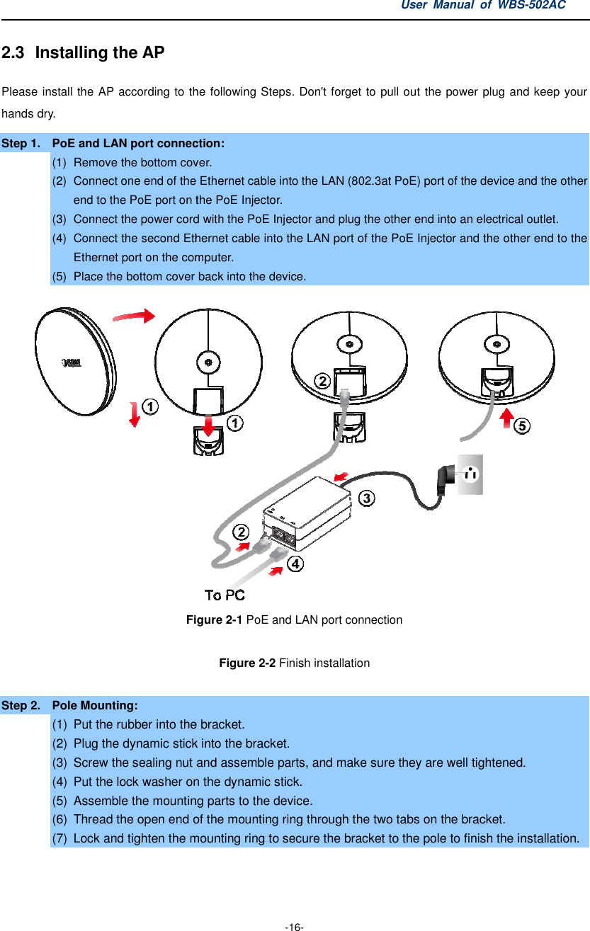 2.3  Installing the AP Please install the AP according to the following hands dry. Step 1. PoE and LAN port connection:(1)  Remove the bottom cover(2) Connect one end of the Ethernet cable into the LANend to the PoE port on the PoE Injector.(3) Connect the power cord with the PoE Injector (4) Connect the second Ethernet cable into the LAN port of the PoE Injector and the other end to the Ethernet port on the computer.(5) Place the bottom cover back into the device.Figure  Step 2.  Pole Mounting: (1) Put the rubber into the bracket(2) Plug the dynamic stick into the bracket.(3) Screw the sealing nut and (4) Put the lock washer on the dynamic stick.(5) Assemble the mounting parts to the device.(6) Thread the open end of the mounting ring through the two tabs on the bracket.(7) Lock and tighten the mounting ring to User Manual  of  -16- according to the following Steps. Don&apos;t forget to pull out the power plug and keep PoE and LAN port connection: cover.   Connect one end of the Ethernet cable into the LAN (802.3at PoE) port of the device and the other end to the PoE port on the PoE Injector.   Connect the power cord with the PoE Injector and plug the other end into an electrical outlet.Connect the second Ethernet cable into the LAN port of the PoE Injector and the other end to the Ethernet port on the computer. Place the bottom cover back into the device.    Figure 2-1 PoE and LAN port connection Figure 2-2 Finish installation  Put the rubber into the bracket. Plug the dynamic stick into the bracket. Screw the sealing nut and assemble parts, and make sure they are well tightenedPut the lock washer on the dynamic stick. Assemble the mounting parts to the device. Thread the open end of the mounting ring through the two tabs on the bracket.Lock and tighten the mounting ring to secure the bracket to the pole to finish the installation.Manual  of WBS-502AC s. Don&apos;t forget to pull out the power plug and keep your PoE) port of the device and the other and plug the other end into an electrical outlet. Connect the second Ethernet cable into the LAN port of the PoE Injector and the other end to the      assemble parts, and make sure they are well tightened. Thread the open end of the mounting ring through the two tabs on the bracket. secure the bracket to the pole to finish the installation. 