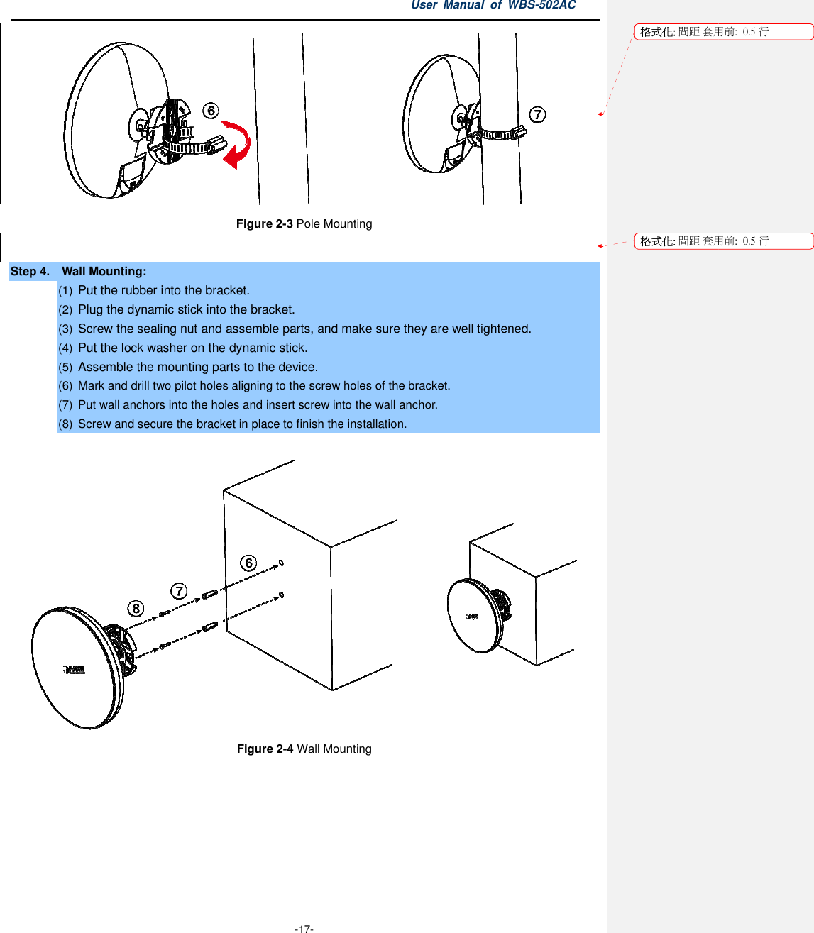 Step 4.    Wall Mounting: (1) Put the rubber into the bracket(2) Plug the dynamic stick into the bracket.(3) Screw the sealing nut and assemble parts, and make sure they are well tightened.(4) Put the lock washer on the dynamic stick.(5) Assemble the mounting parts to the device.(6) Mark and drill two pilot holes aligning to the screw holes of the bracket.(7)  Put wall anchors into the holes(8) Screw and secure the bracket in place to finish the installation. User Manual  of  -17- Figure 2-3 Pole Mounting  Put the rubber into the bracket. Plug the dynamic stick into the bracket. nut and assemble parts, and make sure they are well tightened.Put the lock washer on the dynamic stick. Assemble the mounting parts to the device. Mark and drill two pilot holes aligning to the screw holes of the bracket. wall anchors into the holes and insert screw into the wall anchor. Screw and secure the bracket in place to finish the installation. Figure 2-4 Wall Mounting Manual  of WBS-502AC  nut and assemble parts, and make sure they are well tightened.  格式化: 間距 套用前:格式化: 間距 套用前:用前:  0.5 行用前:  0.5 行