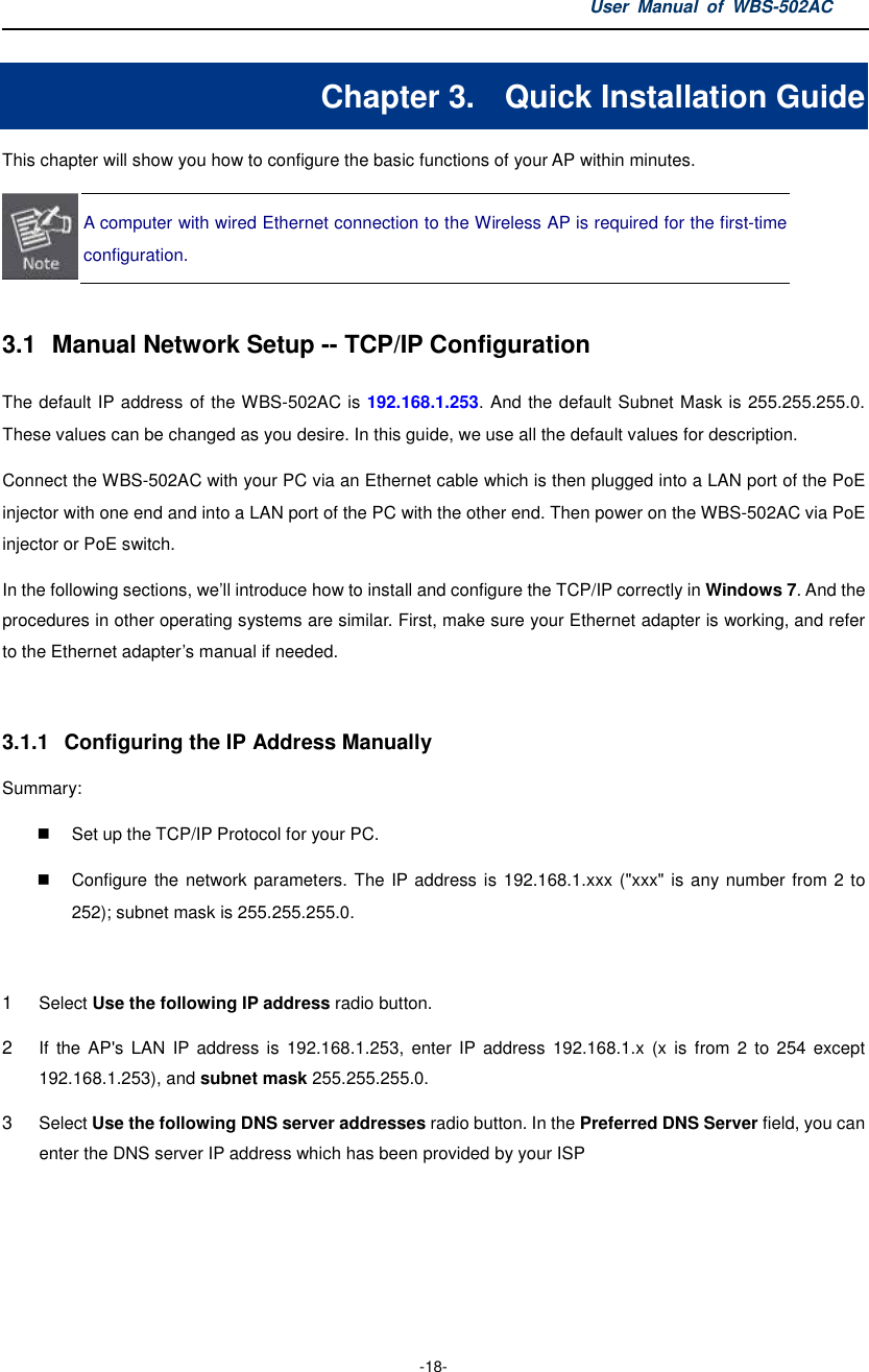 User  Manual  of  WBS-502AC  -18- Chapter 3.  Quick Installation Guide This chapter will show you how to configure the basic functions of your AP within minutes.  A computer with wired Ethernet connection to the Wireless AP is required for the first-time configuration.  3.1  Manual Network Setup -- TCP/IP Configuration The default IP address of the WBS-502AC is 192.168.1.253. And the default Subnet Mask is 255.255.255.0. These values can be changed as you desire. In this guide, we use all the default values for description. Connect the WBS-502AC with your PC via an Ethernet cable which is then plugged into a LAN port of the PoE injector with one end and into a LAN port of the PC with the other end. Then power on the WBS-502AC via PoE injector or PoE switch. In the following sections, we’ll introduce how to install and configure the TCP/IP correctly in Windows 7. And the procedures in other operating systems are similar. First, make sure your Ethernet adapter is working, and refer to the Ethernet adapter’s manual if needed.  3.1.1  Configuring the IP Address Manually Summary:     Set up the TCP/IP Protocol for your PC.   Configure the  network parameters. The IP address is 192.168.1.xxx (&quot;xxx&quot; is any number from 2 to 252); subnet mask is 255.255.255.0.  1 Select Use the following IP address radio button.   2 If  the  AP&apos;s  LAN  IP  address  is  192.168.1.253,  enter  IP  address  192.168.1.x  (x is  from  2  to  254  except 192.168.1.253), and subnet mask 255.255.255.0. 3 Select Use the following DNS server addresses radio button. In the Preferred DNS Server field, you can enter the DNS server IP address which has been provided by your ISP 