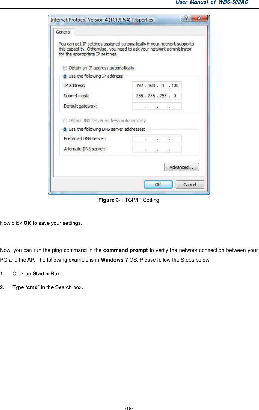 User  Manual  of  WBS-502AC  -19-  Figure 3-1 TCP/IP Setting  Now click OK to save your settings.  Now, you can run the ping command in the command prompt to verify the network connection between your PC and the AP. The following example is in Windows 7 OS. Please follow the Steps below: 1.  Click on Start &gt; Run.   2.  Type “cmd” in the Search box.  