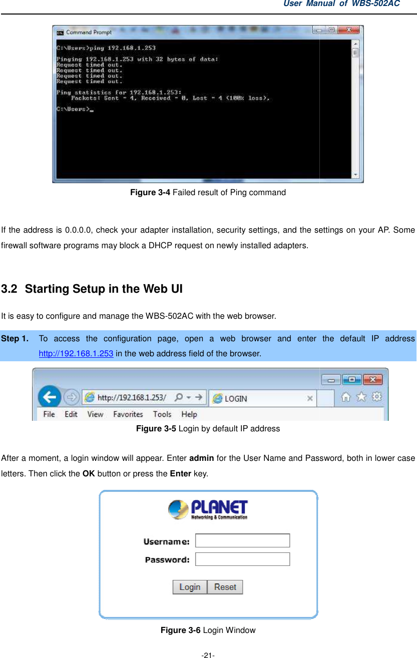 Figure  If the address is 0.0.0.0, check your adapter installation, security settings, and the settings on your firewall software programs may block a DHCP request on newly installed adapters. 3.2  Starting Setup in the It is easy to configure and manage theStep 1. To  access  the  configuration http://192.168.1.253 in the web Figure  After a moment, a login window will appearletters. Then click the OK button or press the User Manual  of  -21- Figure 3-4 Failed result of Ping command If the address is 0.0.0.0, check your adapter installation, security settings, and the settings on your firewall software programs may block a DHCP request on newly installed adapters. the Web UI t is easy to configure and manage the WBS-502AC with the web browser. To  access  the  configuration page,  open  a  web  browser  and  enter web address field of the browser. Figure 3-5 Login by default IP address After a moment, a login window will appear. Enter admin for the User Name and Password, both in lower case button or press the Enter key.  Figure 3-6 Login Window Manual  of WBS-502AC  If the address is 0.0.0.0, check your adapter installation, security settings, and the settings on your AP. Some  the  default  IP  address  for the User Name and Password, both in lower case  