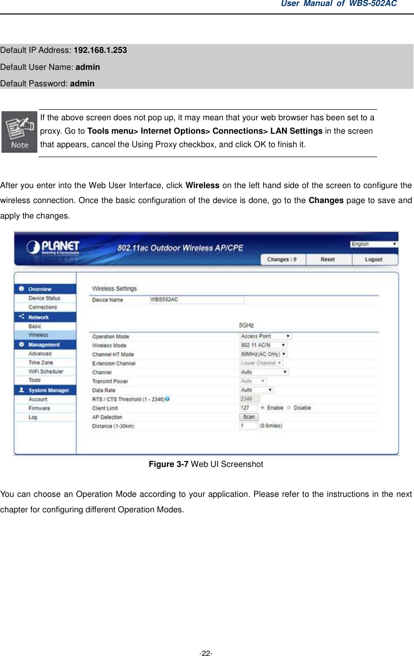 User  Manual  of  WBS-502AC  -22-  Default IP Address: 192.168.1.253 Default User Name: admin   Default Password: admin   If the above screen does not pop up, it may mean that your web browser has been set to a proxy. Go to Tools menu&gt; Internet Options&gt; Connections&gt; LAN Settings in the screen that appears, cancel the Using Proxy checkbox, and click OK to finish it.  After you enter into the Web User Interface, click Wireless on the left hand side of the screen to configure the wireless connection. Once the basic configuration of the device is done, go to the Changes page to save and apply the changes.  Figure 3-7 Web UI Screenshot  You can choose an Operation Mode according to your application. Please refer to the instructions in the next chapter for configuring different Operation Modes. 