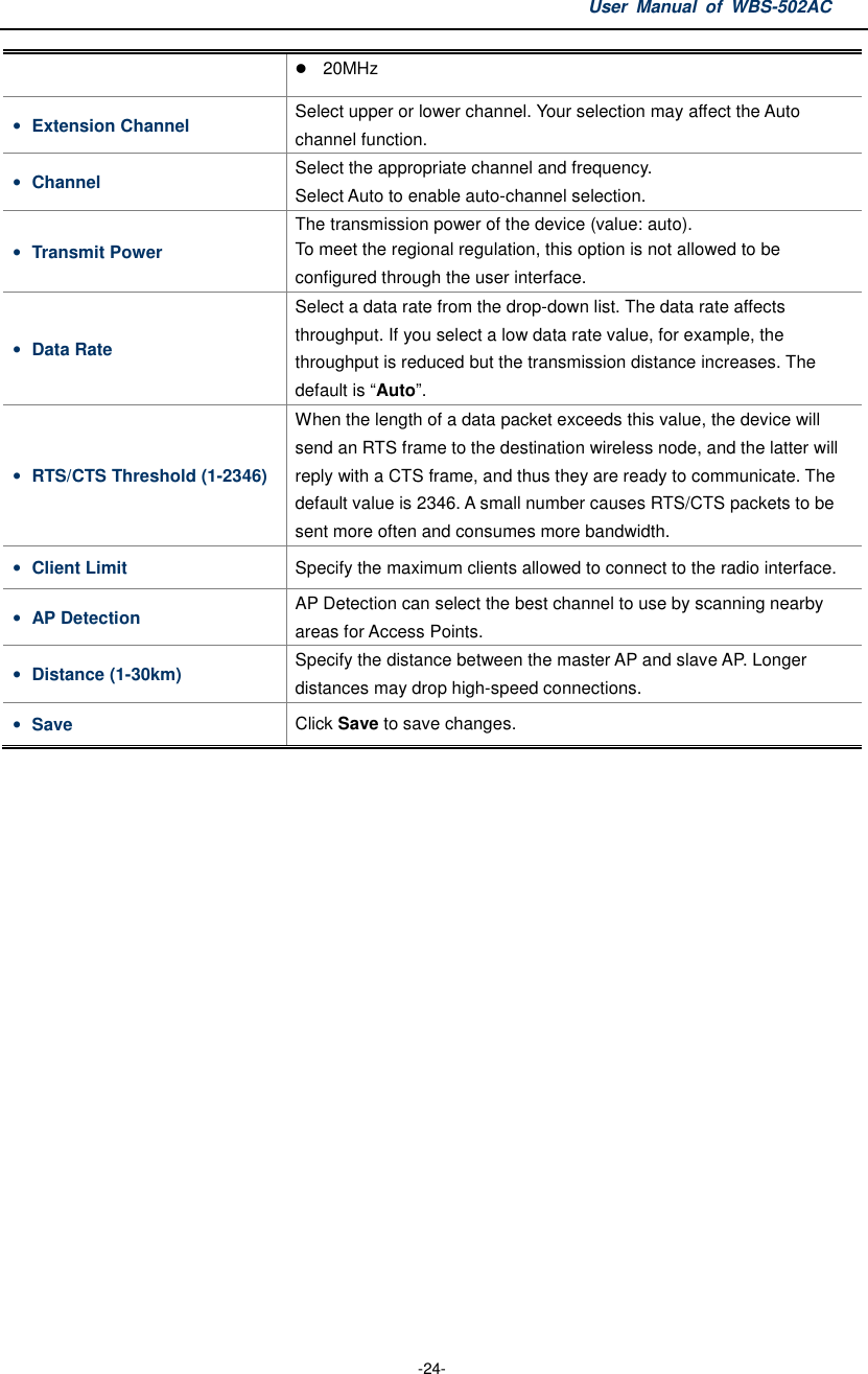 User  Manual  of  WBS-502AC  -24-  20MHz • Extension Channel  Select upper or lower channel. Your selection may affect the Auto channel function. • Channel  Select the appropriate channel and frequency. Select Auto to enable auto-channel selection. • Transmit Power The transmission power of the device (value: auto).   To meet the regional regulation, this option is not allowed to be configured through the user interface. • Data Rate Select a data rate from the drop-down list. The data rate affects throughput. If you select a low data rate value, for example, the throughput is reduced but the transmission distance increases. The default is “Auto”. • RTS/CTS Threshold (1-2346) When the length of a data packet exceeds this value, the device will send an RTS frame to the destination wireless node, and the latter will reply with a CTS frame, and thus they are ready to communicate. The default value is 2346. A small number causes RTS/CTS packets to be sent more often and consumes more bandwidth. • Client Limit  Specify the maximum clients allowed to connect to the radio interface. • AP Detection  AP Detection can select the best channel to use by scanning nearby areas for Access Points. • Distance (1-30km)  Specify the distance between the master AP and slave AP. Longer distances may drop high-speed connections. • Save  Click Save to save changes.  