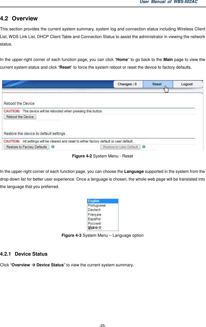 4.2  Overview This section provides the current systemList, WDS Link List, DHCP Client Table and Connection Status to assist the administrator status.  In the upper-right corner of each function page, you can click current system status and click “Reset In the upper-right corner of each function page, you can choose the drop-down list for better user experience. Oncethe language that you preferred.  Figure  4.2.1  Device Status Click “Overview  Device Status” to view the current system summary.User Manual  of  -25- system summary, system log and connection status including Wireless Client List, WDS Link List, DHCP Client Table and Connection Status to assist the administrator right corner of each function page, you can click “Home” to go back to the Reset” to force the system reboot or reset the device to factory defaults.Figure 4-2 System Menu - Reset  right corner of each function page, you can choose the Language supported in the system from the down list for better user experience. Once a language is chosen, the whole web page will be tran Figure 4-3 System Menu – Language option to view the current system summary. Manual  of WBS-502AC summary, system log and connection status including Wireless Client List, WDS Link List, DHCP Client Table and Connection Status to assist the administrator in viewing the network back to the Main page to view the to force the system reboot or reset the device to factory defaults.  supported in the system from the , the whole web page will be translated into 