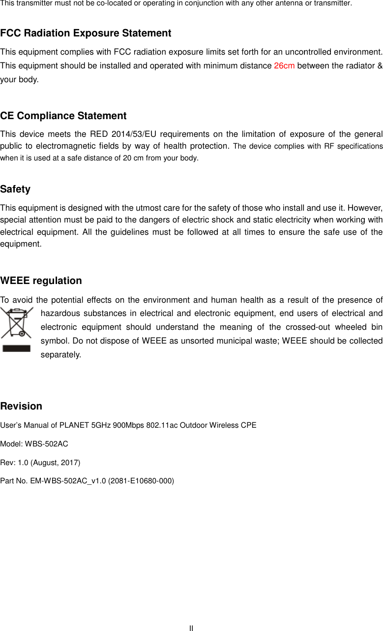 This transmitter must not be co-located or operating in conjunction with any other antenna or transmitter. FCC Radiation Exposure StatementThis equipment complies with FCC radiation exposure limits set forth for an uncontrolled environment. This equipment should be installed and operated with minimum distance your body.  CE Compliance StatementThis device  meets  the  RED  2014/53/EUpublic to electromagnetic fields by way of health  protection.when it is used at a safe distance of  Safety This equipment is designed with the utmost care for the safety of those who install and use it. However, special attention must be paid to the dangers of electric shock and static electricity when working with electrical equipment.  All the guidelines must equipment.  WEEE regulation To avoid the potential effects on the environment and  human health as a result of the presence of hazardous substances in electrical and electronic equipment,electronic  equipment  should  understand  the  meaning  of  the  crossedsymbol. Do not dispose of WEEE as unsorted municipal wasteseparately.     Revision User’s Manual of PLANET 5GHz 900Model: WBS-502AC Rev: 1.0 (August, 2017) Part No. EM-WBS-502AC_v1.0 (2081  II located or operating in conjunction with any other antenna or transmitter.Exposure Statement This equipment complies with FCC radiation exposure limits set forth for an uncontrolled environment. This equipment should be installed and operated with minimum distance 26cm between the radiator &amp; CE Compliance Statement his  device  meets  the  RED  2014/53/EU requirements  on  the  limitation  of  exposure  of  the  general public to  electromagnetic fields by way of health protection. The device complies with RF specifications at a safe distance of 20 cm from your body. This equipment is designed with the utmost care for the safety of those who install and use it. However, special attention must be paid to the dangers of electric shock and static electricity when working with idelines must be followed at all times to  ensure  the safe  use of the To avoid the potential effects on the environment and human health as a result of the presence  of hazardous substances in electrical and electronic equipment, end users of electrical and electronic  equipment  should  understand  the  meaning  of  the  crossedsymbol. Do not dispose of WEEE as unsorted municipal waste; WEEE 00Mbps 802.11ac Outdoor Wireless CPE .0 (2081-E10680-000) located or operating in conjunction with any other antenna or transmitter. This equipment complies with FCC radiation exposure limits set forth for an uncontrolled environment. between the radiator &amp; requirements  on  the  limitation  of  exposure  of  the general The device complies with RF specifications This equipment is designed with the utmost care for the safety of those who install and use it. However, special attention must be paid to the dangers of electric shock and static electricity when working with at all times to  ensure  the safe  use of the To avoid the potential effects on the environment and human  health as a result  of the presence of end users of electrical and electronic  equipment  should  understand  the  meaning  of  the  crossed-out  wheeled  bin WEEE should be collected 