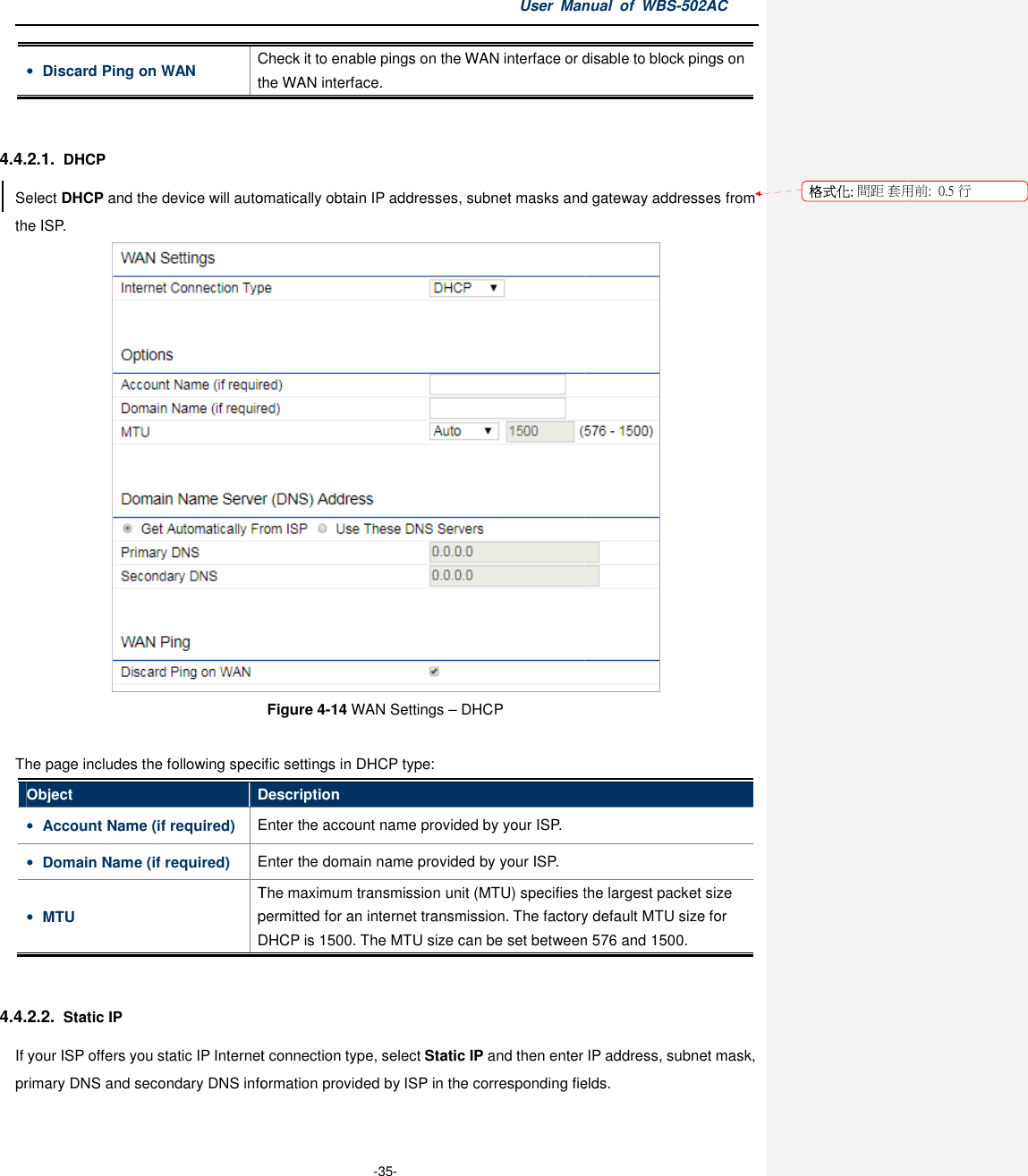 • Discard Ping on WAN Check the WAN interface. 4.4.2.1. DHCP Select DHCP and the device will automatically obtain IP addresses, subnet masks and gateway addresses from the ISP.  The page includes the following specific settings in DHCP typeObject Description• Account Name (if required) Enter the account name provided• Domain Name (if required) Enter the domain name provided• MTU The maximum transmission unit (MTU)permitted for anDHCP 4.4.2.2. Static IP If your ISP offers you static IP Internet connection type, select primary DNS and secondary DNS information provided by User Manual  of  -35- Check it to enable pings on the WAN interface or dthe WAN interface. automatically obtain IP addresses, subnet masks and gateway addresses from Figure 4-14 WAN Settings – DHCP The page includes the following specific settings in DHCP type: Description Enter the account name provided by your ISP. Enter the domain name provided by your ISP. The maximum transmission unit (MTU) specifies the largest packet size permitted for an internet transmission. The factory default MTU sizeDHCP is 1500. The MTU size can be set between 576 and ternet connection type, select Static IP and then enter IP address, subnet mask, rimary DNS and secondary DNS information provided by ISP in the corresponding fields.Manual  of WBS-502AC disable to block pings on automatically obtain IP addresses, subnet masks and gateway addresses from  specifies the largest packet size internet transmission. The factory default MTU size for between 576 and 1500. and then enter IP address, subnet mask, corresponding fields. 格式化: 間距 套用前:用前:  0.5 行