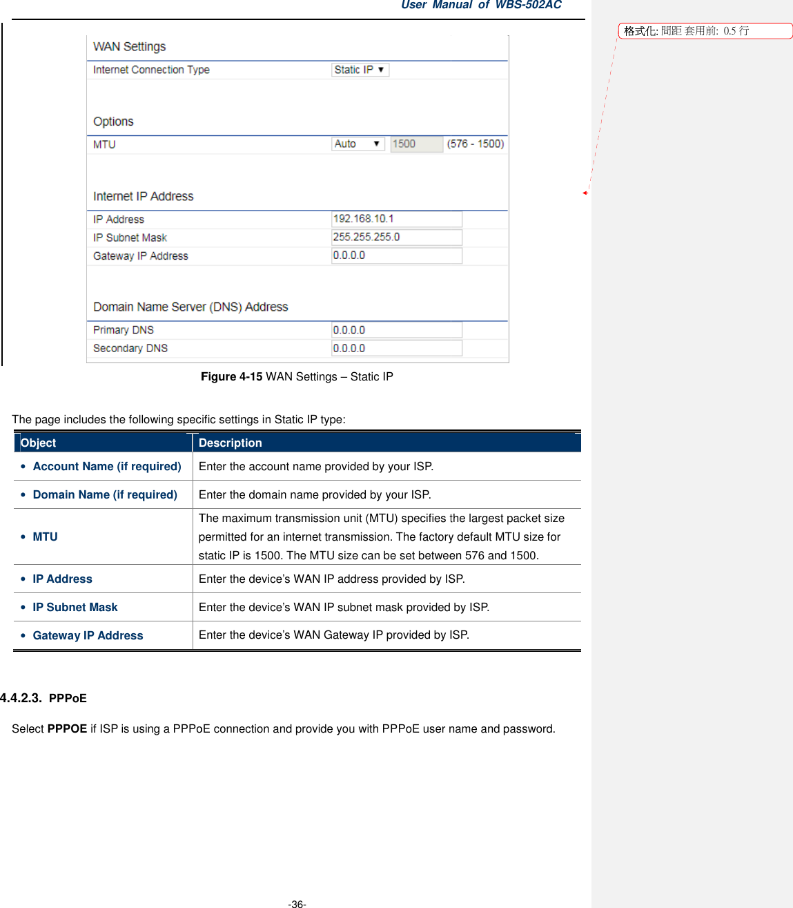 Figure The page includes the following specific settings in Static IP typeObject Description• Account Name (if required) Enter the account name provided• Domain Name (if required) Enter the• MTU The maximum transmission unit (MTU)permitted for anstatic IP is 1500. The MTU size can be set• IP Address Enter the • IP Subnet Mask Enter the • Gateway IP Address Enter the  4.4.2.3. PPPoE Select PPPOE if ISP is using a PPPoE connection and provide you with PPPoE user name and passwordUser Manual  of  -36- Figure 4-15 WAN Settings – Static IP  The page includes the following specific settings in Static IP type: Description Enter the account name provided by your ISP. Enter the domain name provided by your ISP. The maximum transmission unit (MTU) specifies the largest packet size permitted for an internet transmission. The factory default MTU sizestatic IP is 1500. The MTU size can be set between 576 and 1500.Enter the device’s WAN IP address provided by ISPEnter the device’s WAN IP subnet mask provided by ISPEnter the device’s WAN Gateway IP provided by ISPis using a PPPoE connection and provide you with PPPoE user name and passwordManual  of WBS-502AC  specifies the largest packet size internet transmission. The factory default MTU size for between 576 and 1500. provided by ISP. subnet mask provided by ISP. provided by ISP. is using a PPPoE connection and provide you with PPPoE user name and password. 格式化: 間距 套用前:用前:  0.5 行