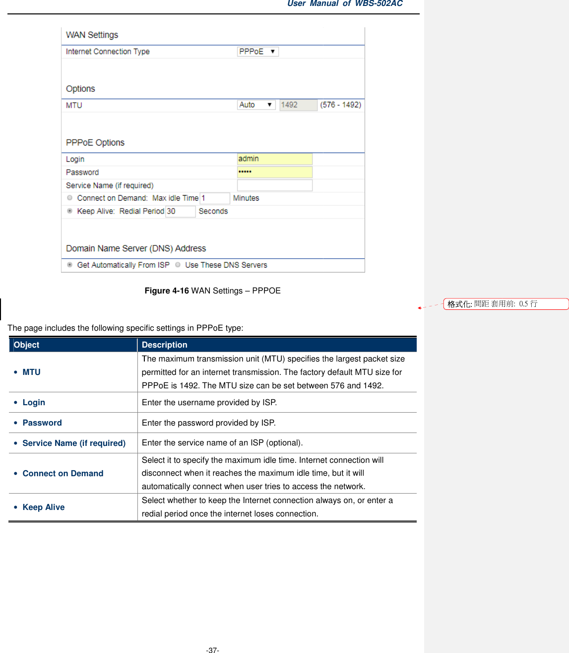 The page includes the following specific settings in PPPoE typeObject Description• MTU Thepermitted for anPPPoE• Login   Enter the username • Password Enter the password • Service Name (if required) Enter the service name of an ISP• Connect on Demand Select disconnect when it reachautomatically connect when user tries to access the network.• Keep Alive Select whether to keep the Internet connection always on, or enter a redial period once the internet loses connection. User Manual  of  -37- Figure 4-16 WAN Settings – PPPOE  The page includes the following specific settings in PPPoE type: Description The maximum transmission unit (MTU) specifies the largest packet size permitted for an internet transmission. The factory default MTU sizePPPoE is 1492. The MTU size can be set between 576 and Enter the username provided by ISP. Enter the password provided by ISP. Enter the service name of an ISP (optional). Select it to specify the maximum idle time. Internet connectiondisconnect when it reaches the maximum idle time, but it automatically connect when user tries to access the network.Select whether to keep the Internet connection always on, or enter a redial period once the internet loses connection. Manual  of WBS-502AC  specifies the largest packet size internet transmission. The factory default MTU size for between 576 and 1492. specify the maximum idle time. Internet connection will time, but it will automatically connect when user tries to access the network. Select whether to keep the Internet connection always on, or enter a  格式化: 間距 套用前:用前:  0.5 行