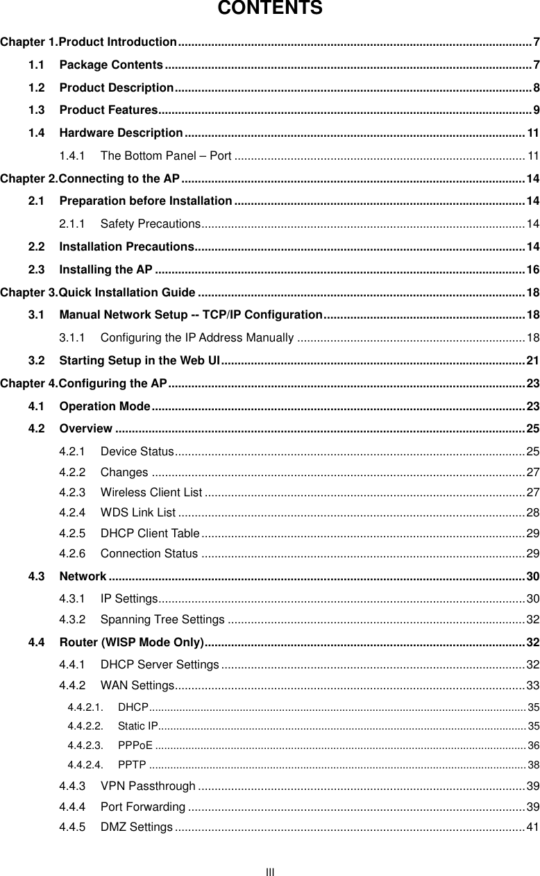  III CONTENTS Chapter 1.Product Introduction ........................................................................................................... 7 1.1 Package Contents ............................................................................................................... 7 1.2 Product Description ............................................................................................................ 8 1.3 Product Features ................................................................................................................. 9 1.4 Hardware Description ....................................................................................................... 11 1.4.1 The Bottom Panel – Port ........................................................................................ 11 Chapter 2.Connecting to the AP ........................................................................................................ 14 2.1 Preparation before Installation ........................................................................................ 14 2.1.1 Safety Precautions .................................................................................................. 14 2.2 Installation Precautions .................................................................................................... 14 2.3 Installing the AP ................................................................................................................ 16 Chapter 3.Quick Installation Guide ................................................................................................... 18 3.1 Manual Network Setup -- TCP/IP Configuration ............................................................. 18 3.1.1 Configuring the IP Address Manually ..................................................................... 18 3.2 Starting Setup in the Web UI ............................................................................................ 21 Chapter 4.Configuring the AP ............................................................................................................ 23 4.1 Operation Mode ................................................................................................................. 23 4.2 Overview ............................................................................................................................ 25 4.2.1 Device Status .......................................................................................................... 25 4.2.2 Changes ................................................................................................................. 27 4.2.3 Wireless Client List ................................................................................................. 27 4.2.4 WDS Link List ......................................................................................................... 28 4.2.5 DHCP Client Table .................................................................................................. 29 4.2.6 Connection Status .................................................................................................. 29 4.3 Network .............................................................................................................................. 30 4.3.1 IP Settings............................................................................................................... 30 4.3.2 Spanning Tree Settings .......................................................................................... 32 4.4 Router (WISP Mode Only) ................................................................................................. 32 4.4.1 DHCP Server Settings ............................................................................................ 32 4.4.2 WAN Settings .......................................................................................................... 33 4.4.2.1. DHCP ............................................................................................................................. 35 4.4.2.2. Static IP.......................................................................................................................... 35 4.4.2.3. PPPoE ........................................................................................................................... 36 4.4.2.4. PPTP ............................................................................................................................. 38 4.4.3 VPN Passthrough ................................................................................................... 39 4.4.4 Port Forwarding ...................................................................................................... 39 4.4.5 DMZ Settings .......................................................................................................... 41 