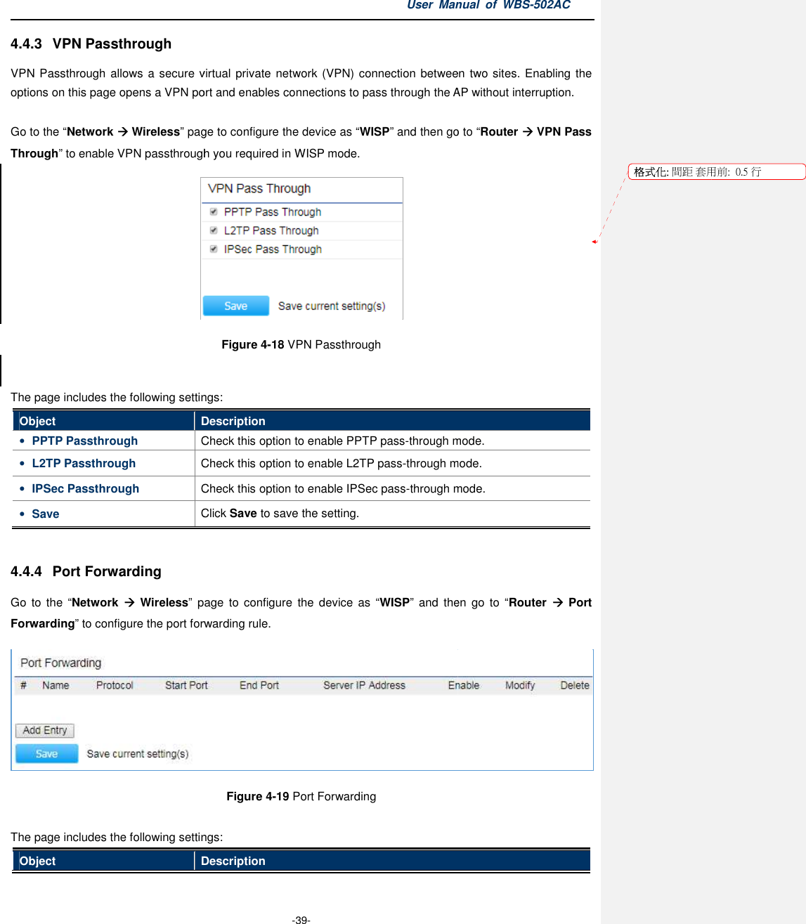 4.4.3  VPN Passthrough VPN Passthrough allows a secure virtual private network (VPN) connection between two options on this page opens a VPN port and enables connections to pass through the  Go to the “Network  Wireless” page to configure the device as Through” to enable VPN passthrough you required in The page includes the following settingsObject Description• PPTP Passthrough Check this option to enable PPTP pass• L2TP Passthrough Check this option to enable • IPSec Passthrough Check this option to enable • Save Click  4.4.4  Port Forwarding Go  to  the  “Network    Wireless” page  to configure  the  device  as Forwarding” to configure the port forwarding The page includes the following settingsObject DescriptionUser Manual  of  -39- VPN Passthrough allows a secure virtual private network (VPN) connection between two page opens a VPN port and enables connections to pass through the APpage to configure the device as “WISP” and then go toto enable VPN passthrough you required in WISP mode.  Figure 4-18 VPN Passthrough  The page includes the following settings: Description Check this option to enable PPTP pass-through mode.Check this option to enable L2TP pass-through mode.Check this option to enable IPSec pass-through mode.Click Save to save the setting. page  to  configure  the device  as “WISP” and  theconfigure the port forwarding rule. Figure 4-19 Port Forwarding  The page includes the following settings: Description Manual  of WBS-502AC VPN Passthrough allows a secure virtual  private network (VPN) connection between two sites. Enabling the AP without interruption. go to “Router  VPN Pass through mode. through mode. through mode. and  then  go  to  “Router   Port  格式化: 間距 套用前:用前:  0.5 行