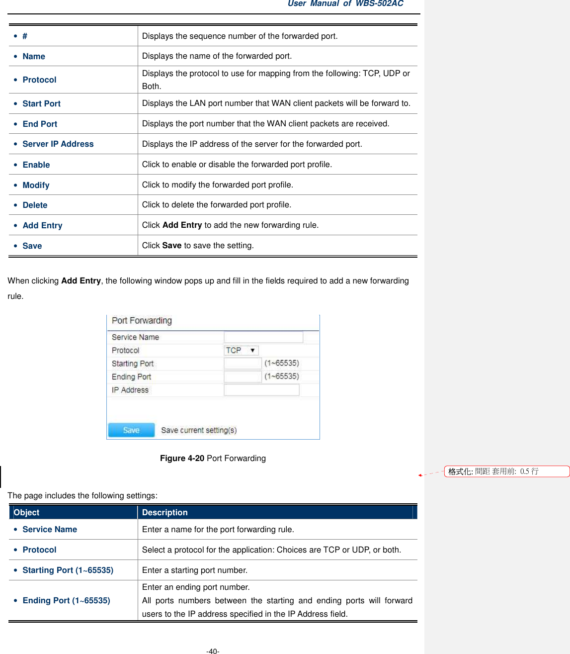 User  Manual  of  WBS-502AC  -40- • #  Displays the sequence number of the forwarded port. • Name  Displays the name of the forwarded port. • Protocol  Displays the protocol to use for mapping from the following: TCP, UDP or Both. • Start Port  Displays the LAN port number that WAN client packets will be forward to. • End Port  Displays the port number that the WAN client packets are received. • Server IP Address  Displays the IP address of the server for the forwarded port. • Enable  Click to enable or disable the forwarded port profile. • Modify  Click to modify the forwarded port profile. • Delete  Click to delete the forwarded port profile. • Add Entry  Click Add Entry to add the new forwarding rule. • Save  Click Save to save the setting.  When clicking Add Entry, the following window pops up and fill in the fields required to add a new forwarding rule.  Figure 4-20 Port Forwarding  The page includes the following settings: Object  Description • Service Name  Enter a name for the port forwarding rule. • Protocol  Select a protocol for the application: Choices are TCP or UDP, or both. • Starting Port (1~65535)  Enter a starting port number. • Ending Port (1~65535) Enter an ending port number. All  ports  numbers  between  the  starting  and  ending  ports  will  forward users to the IP address specified in the IP Address field. 格式化: 間距 套用前:  0.5 行