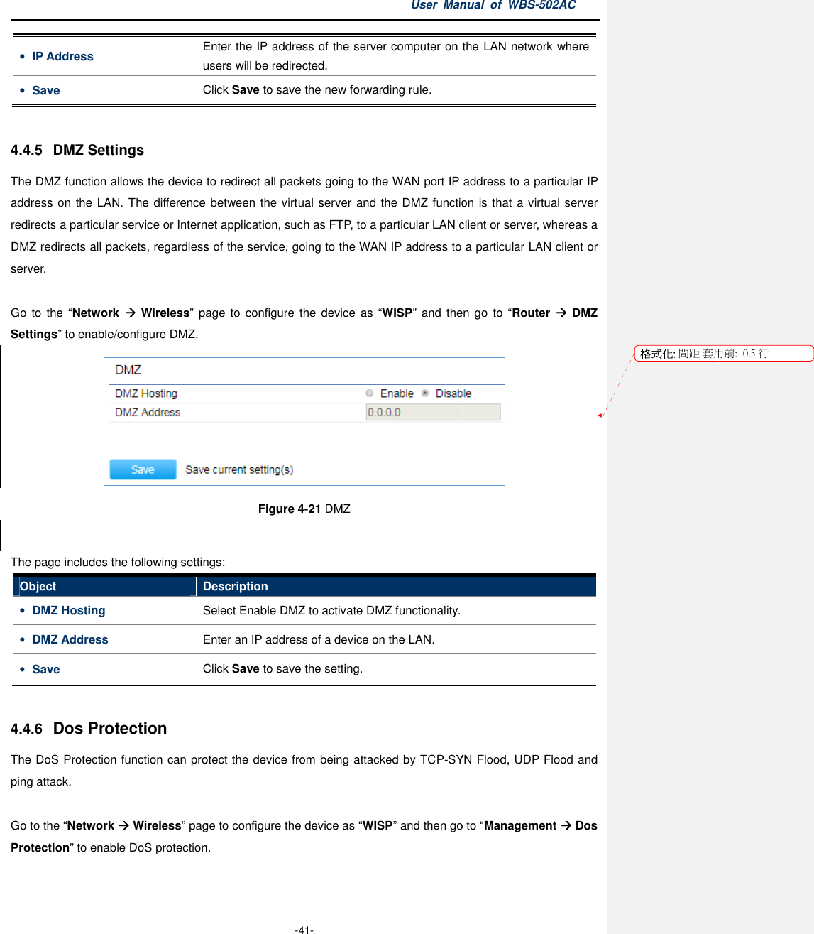 • IP Address Enter the users will be redirected.• Save Click  4.4.5  DMZ Settings The DMZ function allows the device to redirect all packetsaddress on the LAN. The difference between the virtual server and the DMZ functionredirects a particular service or Internet application, such as FTP, to a particular LAN client or server,DMZ redirects all packets, regardless of the service, going to the WAN IP address to a particular LAN client or server.  Go  to the  “Network   Wireless” page  to  configure  the  device as Settings” to enable/configure DMZ. The page includes the following settingsObject Description• DMZ Hosting Select Enable DMZ to activate DMZ functionality.• DMZ Address Enter an IP address of a device on the LAN.• Save Click  4.4.6 Dos Protection The DoS Protection function can protect the device from ping attack.  Go to the “Network  Wireless” page to configure the device as Protection” to enable DoS protectionUser Manual  of  -41- Enter the IP address of the server computer on the LAN network whereusers will be redirected. Click Save to save the new forwarding rule. The DMZ function allows the device to redirect all packets going to the WAN port IP address to a address on the LAN. The difference between the virtual server and the DMZ functionredirects a particular service or Internet application, such as FTP, to a particular LAN client or server,packets, regardless of the service, going to the WAN IP address to a particular LAN client or page  to configure  the  device  as “WISP” and the Figure 4-21 DMZ  The page includes the following settings: Description Select Enable DMZ to activate DMZ functionality. Enter an IP address of a device on the LAN. Click Save to save the setting. can protect the device from being attacked by TCP-SYN Flood, UDP Floodpage to configure the device as “WISP” and then go toDoS protection. Manual  of WBS-502AC IP address of the server computer on the LAN network where going to the WAN port IP address to a particular IP address on the LAN. The difference between the virtual server and the DMZ function is that a virtual server redirects a particular service or Internet application, such as FTP, to a particular LAN client or server, whereas a packets, regardless of the service, going to the WAN IP address to a particular LAN client or and then go  to  “Router    DMZ   SYN Flood, UDP Flood and go to “Management  Dos 格式化: 間距 套用前:用前:  0.5 行