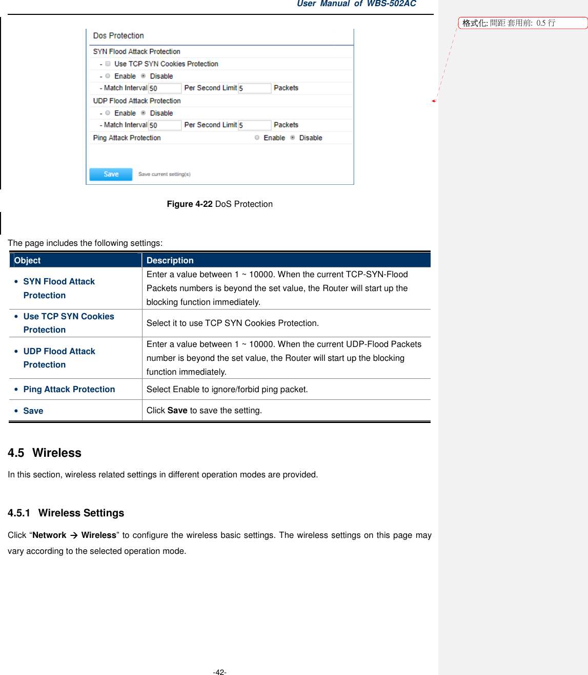 The page includes the following settingsObject Description• SYN Flood Attack Protection Enter a value between Packets numbers is beyond the set value, the Router will startblocking function immediately.• Use TCP SYN Cookies Protection Select it to use • UDP Flood Attack Protection Enter a value betwenumber is beyond the set value, the Router will function immediately.• Ping Attack Protection Select Enable • Save Click  4.5  Wireless In this section, wireless related settings in different operation modes 4.5.1  Wireless Settings Click “Network  Wireless” to configure the wireless basic settings. The wireless settings vary according to the selected operation mode.User Manual  of  -42- Figure 4-22 DoS Protection  The page includes the following settings: Description Enter a value between 1 ~ 10000. When the current TCPPackets numbers is beyond the set value, the Router will startblocking function immediately. Select it to use TCP SYN Cookies Protection. Enter a value between 1 ~ 10000. When the current Unumber is beyond the set value, the Router will startfunction immediately. Select Enable to ignore/forbid ping packet. Click Save to save the setting. wireless related settings in different operation modes are provided. to configure the wireless basic settings. The wireless settings vary according to the selected operation mode. Manual  of WBS-502AC  current TCP-SYN-Flood Packets numbers is beyond the set value, the Router will start up the . When the current UDP-Flood Packets start up the blocking to configure the wireless basic settings. The wireless settings on this page may 格式化: 間距 套用前:用前:  0.5 行