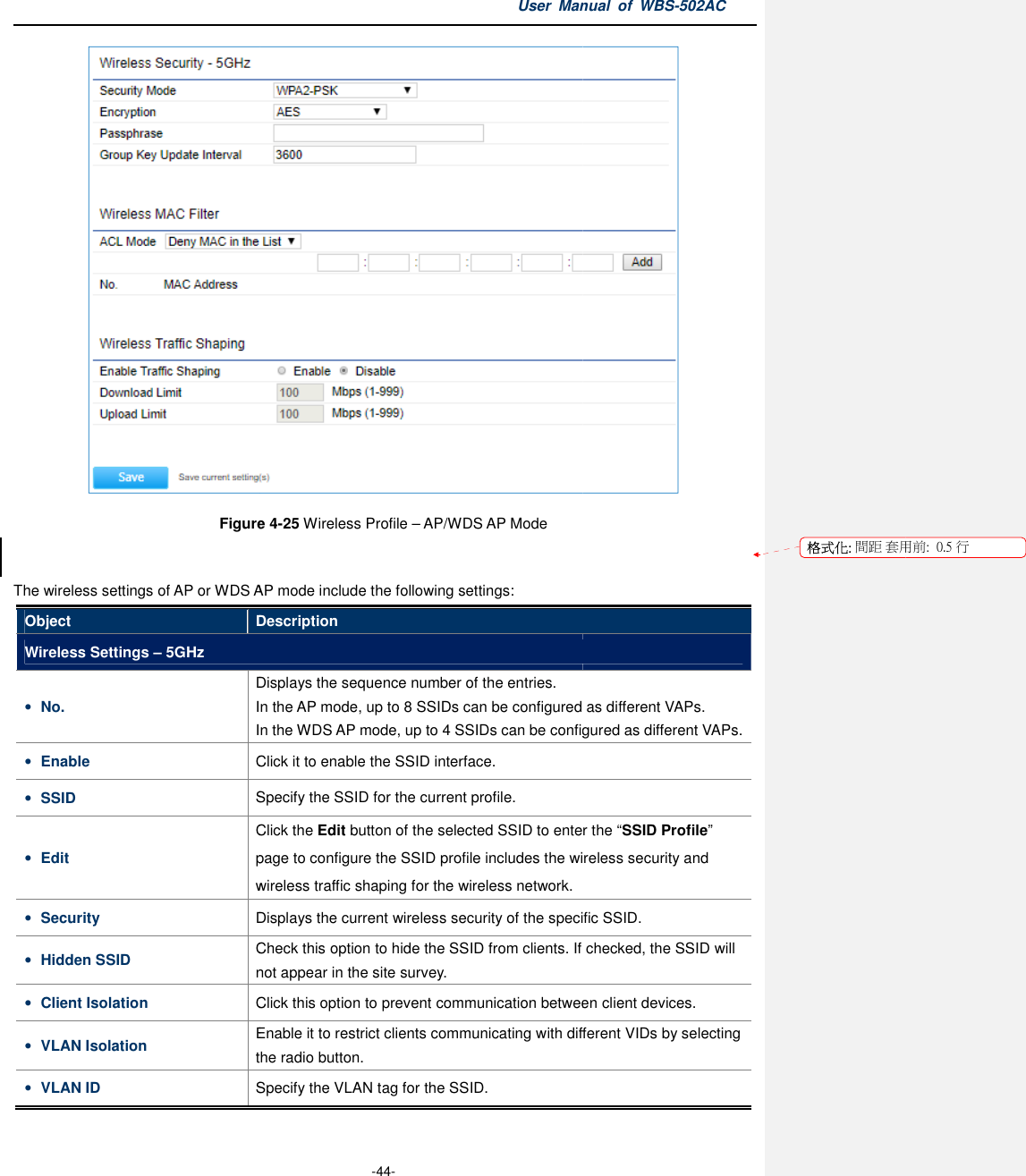 Figure The wireless settings of AP or WDS AP mode includeObject DescriptionWireless Settings – 5GHz • No. DisplaysIn the AP mode, up to In the WDS • Enable Click • SSID Specify the SSID for the current profile.• Edit   Cpage wireless traffic shaping • Security Displays• Hidden SSID Check this option to hide the SSID fromnot appear in the site survey.• Client Isolation Click this option to prevent• VLAN Isolation Enable it to rthe radio button.• VLAN ID Specify the VLAN tag for the User Manual  of  -44- Figure 4-25 Wireless Profile – AP/WDS AP Mode  wireless settings of AP or WDS AP mode include the following settings: Description Displays the sequence number of the entries. In the AP mode, up to 8 SSIDs can be configured In the WDS AP mode, up to 4 SSIDs can be configured Click it to enable the SSID interface.   Specify the SSID for the current profile. Click the Edit button of the selected SSID to enter the page to configure the SSID profile includes the wireless security and wireless traffic shaping for the wireless network. Displays the current wireless security of the specific SSID.Check this option to hide the SSID from clients. If checked, the SSID will not appear in the site survey. Click this option to prevent communication between client devices.Enable it to restrict clients communicating with different VIDs by selecting the radio button. Specify the VLAN tag for the SSID. Manual  of WBS-502AC  can be configured as different VAPs. can be configured as different VAPs. to enter the “SSID Profile” includes the wireless security and  the current wireless security of the specific SSID. clients. If checked, the SSID will communication between client devices. estrict clients communicating with different VIDs by selecting 格式化: 間距 套用前:用前:  0.5 行