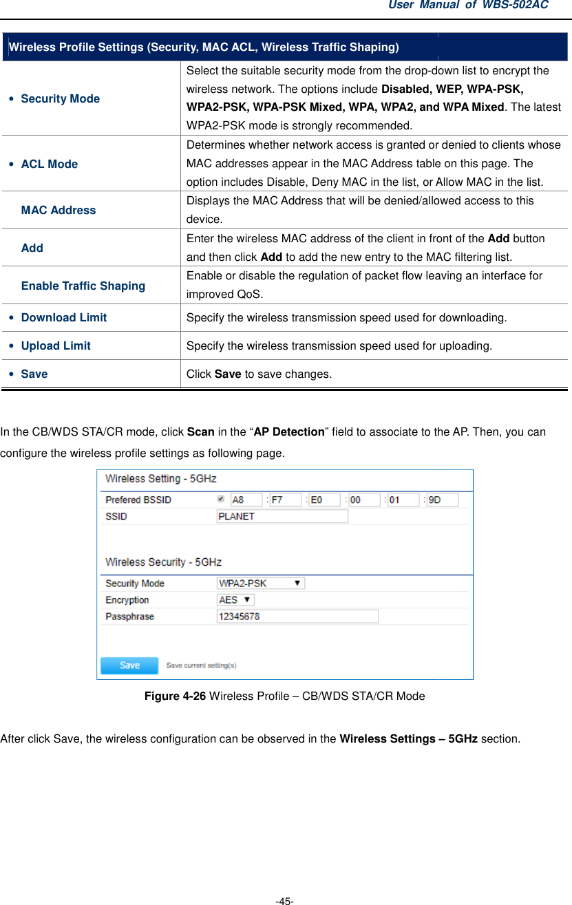 Wireless Profile Settings (Security, MAC ACL, Wireless Traffic Shaping)• Security Mode Select the suitable security mode from the dropwireless network.WPA2WPA2• ACL Mode Determines whether network access is granted or denied to clients whose MAC addresses appear in the MAC Addressoption includes MAC Address Displaysdevice.Add Enter the and then cEnable Traffic Shaping Enable or disable the regulation ofimproved QoS.• Download Limit Sp• Upload Limit Sp• Save Click  In the CB/WDS STA/CR mode, click Scanconfigure the wireless profile settings as following page. Figure 4- After click Save, the wireless configuration can be observed User Manual  of  -45- (Security, MAC ACL, Wireless Traffic Shaping) Select the suitable security mode from the drop-down list to encrypt the wireless network. The options include Disabled, WEP, WPAWPA2-PSK, WPA-PSK Mixed, WPA, WPA2, and WPA MixedWPA2-PSK mode is strongly recommended. Determines whether network access is granted or denied to clients whose MAC addresses appear in the MAC Address table on this page. option includes Disable, Deny MAC in the list, or Allow MAC Displays the MAC Address that will be denied/alloweddevice. Enter the wireless MAC address of the client in front of the and then click Add to add the new entry to the MAC filtering list.Enable or disable the regulation of packet flow leaving an interface for improved QoS. Specify the wireless transmission speed used for downloading.Specify the wireless transmission speed used for uploading.Click Save to save changes. Scan in the “AP Detection” field to associate to the AP. Then, you can profile settings as following page.  -26 Wireless Profile – CB/WDS STA/CR Mode After click Save, the wireless configuration can be observed in the Wireless Settings Manual  of WBS-502AC down list to encrypt the Disabled, WEP, WPA-PSK, PSK Mixed, WPA, WPA2, and WPA Mixed. The latest Determines whether network access is granted or denied to clients whose table on this page. The Disable, Deny MAC in the list, or Allow MAC in the list. denied/allowed access to this wireless MAC address of the client in front of the Add button add the new entry to the MAC filtering list. packet flow leaving an interface for speed used for downloading. speed used for uploading. associate to the AP. Then, you can  Wireless Settings – 5GHz section. 