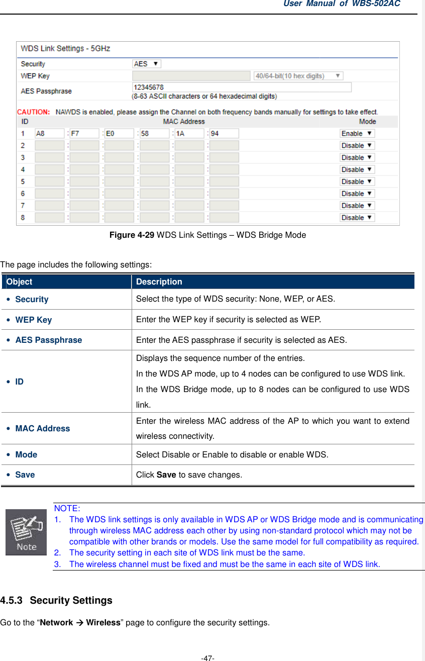  Figure 4 The page includes the following settingsObject Description• Security Select the type of WDS• WEP Key Enter the WEP key if security• AES Passphrase Enter the AES• ID DisplaysInIn the WDS Bridge mode, up to 8 nodes can be configured to use WDS link.• MAC Address Enter the wireless connectivity.• Mode Select Disable or Enable to• Save Click   NOTE: 1. The WDS link settings is only available in through wireless MAC address each other by using noncompatible with other brand2. The security setting in each site of WDS link must be 3. The wireless channel must be fixed and must be the same in each site of WDS link. 4.5.3  Security Settings Go to the “Network  Wireless” page to configure the User Manual  of  -47- 4-29 WDS Link Settings – WDS Bridge Mode The page includes the following settings: Description Select the type of WDS security: None, WEP, or AES.Enter the WEP key if security is selected as WEP.Enter the AES passphrase if security is selected as Displays the sequence number of the entries. In the WDS AP mode, up to 4 nodes can be configured to use WDS link.In the WDS Bridge mode, up to 8 nodes can be configured to use WDS link. Enter the wireless MAC address of the AP to which you want towireless connectivity. Select Disable or Enable to disable or enable WDS.Click Save to save changes. The WDS link settings is only available in WDS AP or WDS Bridge mode andthrough wireless MAC address each other by using non-standard protocol which may notcompatible with other brands or models. Use the same model for full compatibility The security setting in each site of WDS link must be the same. The wireless channel must be fixed and must be the same in each site of WDS link.page to configure the security settings. Manual  of WBS-502AC  security: None, WEP, or AES. as WEP. as AES. the WDS AP mode, up to 4 nodes can be configured to use WDS link. In the WDS Bridge mode, up to 8 nodes can be configured to use WDS to which you want to extend disable or enable WDS. WDS Bridge mode and is communicating standard protocol which may not be . Use the same model for full compatibility as required. The wireless channel must be fixed and must be the same in each site of WDS link. 