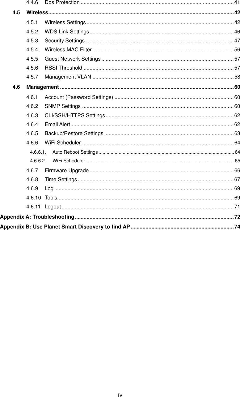  IV 4.4.6 Dos Protection ........................................................................................................ 41 4.5 Wireless .............................................................................................................................. 42 4.5.1 Wireless Settings .................................................................................................... 42 4.5.2 WDS Link Settings .................................................................................................. 46 4.5.3 Security Settings ..................................................................................................... 47 4.5.4 Wireless MAC Filter ................................................................................................ 56 4.5.5 Guest Network Settings .......................................................................................... 57 4.5.6 RSSI Threshold ...................................................................................................... 57 4.5.7 Management VLAN ................................................................................................ 58 4.6 Management ...................................................................................................................... 60 4.6.1 Account (Password Settings) ................................................................................. 60 4.6.2 SNMP Settings ....................................................................................................... 60 4.6.3 CLI/SSH/HTTPS Settings ....................................................................................... 62 4.6.4 Email Alert ............................................................................................................... 62 4.6.5 Backup/Restore Settings ........................................................................................ 63 4.6.6 WiFi Scheduler ....................................................................................................... 64 4.6.6.1. Auto Reboot Settings ..................................................................................................... 64 4.6.6.2. WiFi Scheduler ............................................................................................................... 65 4.6.7 Firmware Upgrade .................................................................................................. 66 4.6.8 Time Settings .......................................................................................................... 67 4.6.9 Log .......................................................................................................................... 69 4.6.10 Tools........................................................................................................................ 69 4.6.11 Logout ..................................................................................................................... 71 Appendix A: Troubleshooting ............................................................................................................ 72 Appendix B: Use Planet Smart Discovery to find AP ...................................................................... 74     