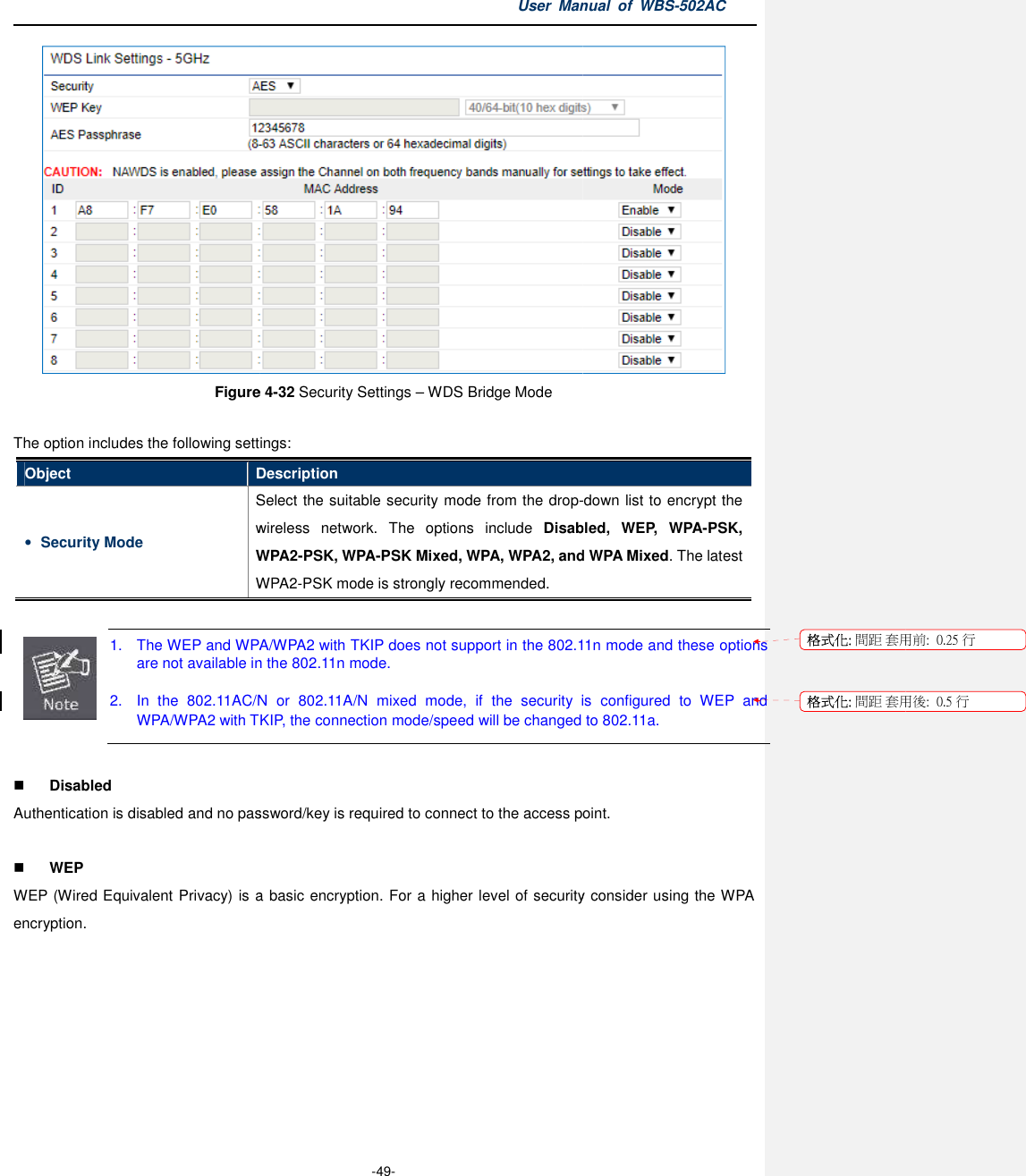 Figure  The option includes the following settingsObject Description• Security Mode Select the suitable security mode from the dropwireless  network.WPA2WPA2  1. The WEP and WPA/WPA2 with TKIP dare not available in  2.  In  the  802.11AC/N  or  802.11A/NWPA/WPA2 with TKIP, the connection mode/speed will be changed to 802.11a.  Disabled Authentication is disabled and no password/key is required to connect to the access point.  WEP WEP (Wired Equivalent Privacy) is aencryption.   User Manual  of  -49- Figure 4-32 Security Settings – WDS Bridge Mode The option includes the following settings: Description Select the suitable security mode from the drop-wireless  network.  The  options  include Disabled,  WEP,  WPAWPA2-PSK, WPA-PSK Mixed, WPA, WPA2, and WPA2-PSK mode is strongly recommended. The WEP and WPA/WPA2 with TKIP does not support in the 802.11n mode and these optionsavailable in the 802.11n mode. AC/N  or  802.11A/N  mixed  mode,  if  the  security is  configuredWPA/WPA2 with TKIP, the connection mode/speed will be changed to 802.11a.Authentication is disabled and no password/key is required to connect to the access point.WEP (Wired Equivalent Privacy) is a basic encryption. For a higher level of security consider using Manual  of WBS-502AC  -down list to encrypt the Disabled,  WEP,  WPA-PSK, PSK Mixed, WPA, WPA2, and WPA Mixed. The latest 802.11n mode and these options is  configured  to  WEP  and WPA/WPA2 with TKIP, the connection mode/speed will be changed to 802.11a. Authentication is disabled and no password/key is required to connect to the access point. level of security consider using the WPA 格式化: 間距 套用前:格式化: 間距 套用後:用前:  0.25 行用後:  0.5 行