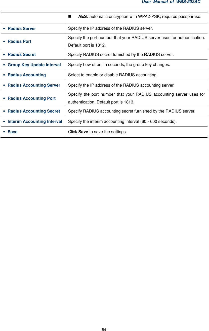 User  Manual  of  WBS-502AC  -54-  AES: automatic encryption with WPA2-PSK; requires passphrase. • Radius Server  Specify the IP address of the RADIUS server. • Radius Port  Specify the port number that your RADIUS server uses for authentication. Default port is 1812. • Radius Secret  Specify RADIUS secret furnished by the RADIUS server. • Group Key Update Interval  Specify how often, in seconds, the group key changes. • Radius Accounting  Select to enable or disable RADIUS accounting. • Radius Accounting Server  Specify the IP address of the RADIUS accounting server. • Radius Accounting Port  Specify  the  port  number  that  your  RADIUS  accounting server  uses  for authentication. Default port is 1813. • Radius Accounting Secret  Specify RADIUS accounting secret furnished by the RADIUS server. • Interim Accounting Interval Specify the interim accounting interval (60 - 600 seconds). • Save  Click Save to save the settings.  