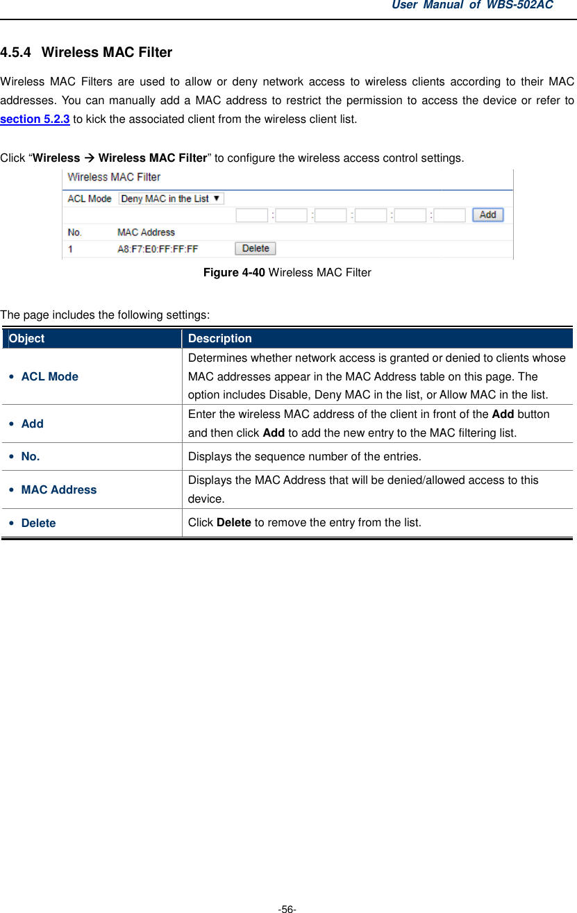 4.5.4  Wireless MAC Filter Wireless  MAC  Filters  are  used  to  allow  or  deny  network  access  to wireless  clients  according  to  their  MAC addresses. You can manually add a MAC address to restrict the permission to access the device or refer to section 5.2.3 to kick the associated client from the wireless client list. Click “Wireless  Wireless MAC FilterThe page includes the following settingsObject Description• ACL Mode Determines whether network access is granted or denied to clients whose MAC addresses appear in the MAC Addressoption includes • Add Enter the and then c• No. Displays• MAC Address Displaysdevice.• Delete Click  User Manual  of  -56- Wireless  MAC  Filters  are  used  to  allow  or  deny  network  access  to wireless  clients  according  to  their  MAC addresses. You can manually add a MAC address to restrict the permission to access the device or refer to to kick the associated client from the wireless client list. MAC Filter” to configure the wireless access control settings. Figure 4-40 Wireless MAC Filter  includes the following settings: Description Determines whether network access is granted or denied to clients whose MAC addresses appear in the MAC Address table on this page. option includes Disable, Deny MAC in the list, or Allow Enter the wireless MAC address of the client in front of the and then click Add to add the new entry to the MAC filtering list.Displays the sequence number of the entries. Displays the MAC Address that will be denied/alloweddevice. Click Delete to remove the entry from the list. Manual  of WBS-502AC Wireless  MAC  Filters are  used  to  allow  or  deny  network  access  to  wireless  clients  according  to  their  MAC addresses. You can manually add  a MAC address to restrict the permission to access the device or refer to to configure the wireless access control settings.   Determines whether network access is granted or denied to clients whose table on this page. The Disable, Deny MAC in the list, or Allow MAC in the list. wireless MAC address of the client in front of the Add button add the new entry to the MAC filtering list. denied/allowed access to this 