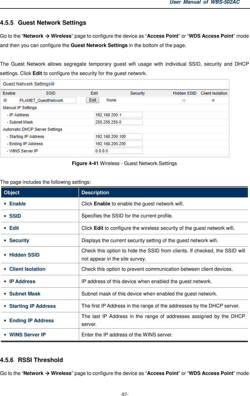 4.5.5  Guest Network SettingsGo to the “Network  Wireless” page to configure the device as and then you can configure the Guest Network The  Guest  Network  allows  segregate  temporary  guest  wifi  usage  with  individual  SSID,  security  and  DHCP settings. Click Edit to configure the securityFigure The page includes the following settingsObject Description• Enable Click • SSID Specifies the SSID for the current profile.• Edit Click • Security Displays• Hidden SSID Check this option to hide the SSID fromnot appear in • Client Isolation Check this option to prevent communication between client devices.• IP Address IP address of this device when enabled the guest network.• Subnet Mask Subnet mask of this device when enabled the guest network.• Starting IP Address The first IP Address in the range of• Ending IP Address The  last  IP Address in the  range  ofserver.• WINS Server IP Enter the IP address of the WINS server. 4.5.6  RSSI Threshold Go to the “Network  Wireless” page to configure the device as User Manual  of  -57- Settings page to configure the device as “Access Point” or “WDS uest Network Settings in the bottom of the page. The  Guest  Network  allows  segregate  temporary  guest  wifi  usage  with  individual  SSID,  security  and  DHCP security for the guest network. Figure 4-41 Wireless - Guest Network Settings  The page includes the following settings: Description Click Enable to enable the guest network wifi. Specifies the SSID for the current profile. Click Edit to configure the wireless security of the guest network wifi.Displays the current security setting of the guest network wifi.Check this option to hide the SSID from clients. If checked, the SSID will not appear in the site survey. Check this option to prevent communication between client devices.IP address of this device when enabled the guest network.Subnet mask of this device when enabled the guest network.The first IP Address in the range of the addresses by the DHCP server.The  last  IP Address  in the  range  of addresses server. Enter the IP address of the WINS server. page to configure the device as “Access Point” or “WDS Manual  of WBS-502AC WDS Access Point” mode The  Guest  Network  allows  segregate  temporary  guest  wifi  usage  with  individual  SSID,  security  and  DHCP  to configure the wireless security of the guest network wifi. the current security setting of the guest network wifi. clients. If checked, the SSID will Check this option to prevent communication between client devices. IP address of this device when enabled the guest network. Subnet mask of this device when enabled the guest network. the addresses by the DHCP server. addresses assigned  by the  DHCP WDS Access Point” mode 