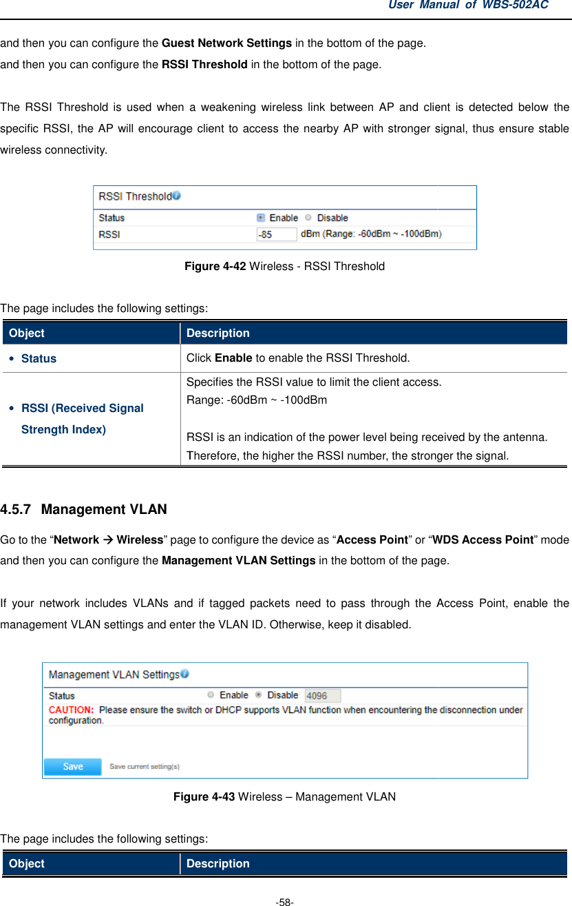 and then you can configure the Guest Network Settingsand then you can configure the RSSI Threshold  The  RSSI  Threshold is  used  when  a  weakening  wireless  link  between  AP  and  client  is  detected  below  the specific RSSI, the AP will encourage client to access the nearby AP with stronger signal, thus ensure stable wireless connectivity.    Figure The page includes the following settingsObject Description• Status Click • RSSI (Received Signal Strength Index) Specifies the Range:  RSSI is an indication ofTherefore, 4.5.7  Management VLAN Go to the “Network  Wireless” page to configure the device as and then you can configure the Management VLAN If  your  network  includes  VLANs  and  if  tagged  packets  need  to  pass  through  the  Access  Point, management VLAN settings and enter the Figure The page includes the following settingsObject DescriptionUser Manual  of  -58- Guest Network Settings in the bottom of the page. RSSI Threshold in the bottom of the page. is  used  when  a  weakening  wireless  link  between  AP  and client  is  detected  below  the specific RSSI, the AP will encourage client to access the nearby AP with stronger signal, thus ensure stable Figure 4-42 Wireless - RSSI Threshold  The page includes the following settings: Description Click Enable to enable the RSSI Threshold. Specifies the RSSI value to limit the client access.Range: -60dBm ~ -100dBm    RSSI is an indication of the power level being received by the antenna. Therefore, the higher the RSSI number, the stronger the signal.page to configure the device as “Access Point” or “WDS Management VLAN Settings in the bottom of the page.If  your  network  includes  VLANs  and  if  tagged  packets  need  to  pass  through  the  Access  Point, enter the VLAN ID. Otherwise, keep it disabled. Figure 4-43 Wireless – Management VLAN  The page includes the following settings: Description Manual  of WBS-502AC is  used  when  a  weakening  wireless  link  between  AP and  client  is  detected  below  the specific RSSI, the AP will encourage client to access the nearby AP with stronger signal, thus ensure stable  to limit the client access. the power level being received by the antenna. the higher the RSSI number, the stronger the signal. WDS Access Point” mode page. If  your  network  includes  VLANs  and  if  tagged  packets  need  to  pass  through  the  Access  Point, enable  the  