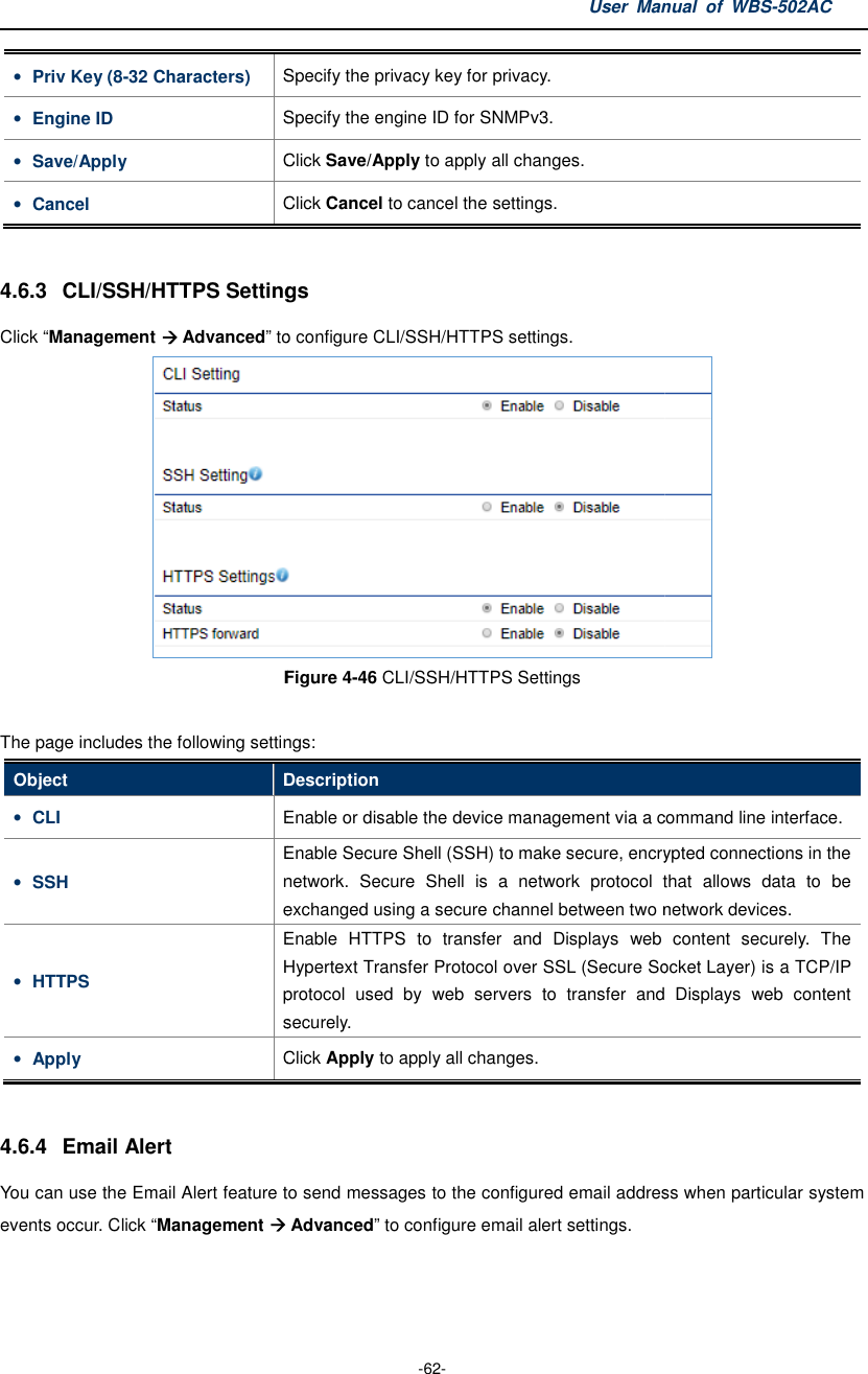 • Priv Key (8-32 Characters) Specify the privacy key for privacy.• Engine ID Specify the engine ID for SNMPv3.• Save/Apply Click • Cancel Click  4.6.3 CLI/SSH/HTTPS SettingsClick “Management  Advanced” to Figure The page includes the following settingsObject Description• CLI Enable or • SSH Enable Secure Shell (SSH) to make secure, encryptednetwork.  Secure  Shell  is  a  networke• HTTPS Enable  HTTPS  to  transfer  and Hypertext Transfer Protocol over SSL (Secureprotocol  used  by  web  servers  tosecurely.• Apply Click  4.6.4  Email Alert You can use the Email Alert feature to send messages to the configured email address when particular system events occur. Click “Management  User Manual  of  -62- Specify the privacy key for privacy. Specify the engine ID for SNMPv3. Click Save/Apply to apply all changes. Click Cancel to cancel the settings. CLI/SSH/HTTPS Settings to configure CLI/SSH/HTTPS settings. Figure 4-46 CLI/SSH/HTTPS Settings  The page includes the following settings: Description Enable or disable the device management via a command lineEnable Secure Shell (SSH) to make secure, encryptednetwork.  Secure  Shell  is  a  network protocol  that  allows  data  to  be exchanged using a secure channel between two network Enable  HTTPS  to  transfer  and Displays web  contentHypertext Transfer Protocol over SSL (Secure Socket Layer) is a TCP/IP protocol  used  by  web  servers  to transfer  and securely. Click Apply to apply all changes. You can use the Email Alert feature to send messages to the configured email address when particular system  Advanced” to configure email alert settings. Manual  of WBS-502AC  via a command line interface. Enable Secure Shell (SSH) to make secure, encrypted connections in the protocol  that  allows  data  to  be channel between two network devices. web  content  securely.  The Socket Layer) is a TCP/IP transfer  and Displays  web  content You can use the Email Alert feature to send messages to the configured email address when particular system 